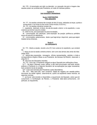 Art. 170 - A transmissão por rádio ou televisão, e a gravação de som e imagens das
sessões podem ser proibidas pelo Presidente, em razão do interesse público.
Capítulo II
DAS SESSÕES ORDINÁRIAS
Seção I DISPOSIÇÕES
PRELIMINARES
Art. 171 - As sessões ordinárias têm duração de três (3) horas, realizadas as terças, quartas e
quintas-feiras, e se iniciam às dez horas e trinta minutos (10:30 hrs.).
Art. 172 - As sessões ordinárias constam de:
I - expediente, destinado à leitura da ata da sessão anterior e do expediente, e aos
oradores que tenham assunto a tratar;
II - ordem do dia, para apreciação da pauta da sessão;
III - comunicações de Lideranças, para exposição da posição política ou partidária
acerca de assunto de relevância.
IV - comunicações parlamentares, desde que haja tempo disponível, para que sejam
tratados temas diversos.
Seção II
DO EXPEDIENTE
Art. 173 - Aberta a sessão, durante uma (01) hora cuida-se do expediente, que constará
de:
I - leitura da ata da sessão ordinária anterior, bem como das demais atas ainda não lidas
(artigo 323);
II - leitura das proposições, mensagens, ofícios, representações, petições e toda a
correspondência dirigida à Mesa ou ao Presidente, de interesse do Plenário, observado o
artigo 82, II;
III - discursos dos Deputados inscritos.
Art. 174 - Lida a ata, o Presidente indagará se algum Deputado tem retificações a fazer.
§ 1º - Se algum Deputado quiser retificar a ata, fará comunicação oral neste sentido,
podendo o Presidente ou o Segundo Secretário dar as explicações que julgar necessárias,
tudo constando da ata da sessão.
§ 2º - A ata será assinada pelo Presidente e pelos Secretários.
Art. 175 - Não será lido, nem constituirá objeto de registro, em sessão pública,
documento de caráter sigiloso, observando-se, quanto ao expediente dessa natureza, as
seguintes normas:
I - se houver sido remetido à Assembléia a requerimento de Deputado, ainda que em
cumprimento à manifestação do Plenário, o Presidente dele dará conhecimento, em
particular, ao requerente;
55
 