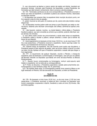 II - se o documento se destinar a instruir estudo de matéria em trâmite, transitará em
sobrecarta fechada, rubricada pelo Presidente da Assembléia e pelos Presidentes de
Comissões que dele tomarem conhecimento, feita no anverso a devida anotação.
Art. 176 - Terminadas as leituras da ata e da correspondência, o Presidente anunciará o
tempo que resta ao expediente, e concederá a palavra aos oradores inscritos, observadas
as seguintes normas:
I - os Deputados que quiserem falar no expediente farão inscrição de próprio punho, em
livro especial, antes do inicio da sessão;
II - podem inscrever-se até quatro (4) oradores por dia, sendo entre eles dividido o tempo
disponível;
III - os Deputados inscritos podem ceder seu tempo a outro Deputado que esteja ou não
na tribuna, bastando para isto fazer comunicação oral à Mesa, admitindo-se apenas uma
cessão;
IV - não havendo oradores inscritos, ou tendo falado o último deles, o Presidente
facultará a palavra, que será concedida ao primeiro que a solicitar, podendo dela fazer uso
por até dez (10) minutos;
V - se o último orador concluir seu pronunciamento, e ainda restar tempo ao expediente,
o Presidente voltará a facultar a palavra, sempre advertido o orador que a solicitar do
tempo de que disporá;
VI - improrrogavelmente às dezesseis e trinta horas (16:30 hrs.), ou às onze horas (11:00
hrs.) nas sextas-feiras, o Presidente encerrará o expediente, mesmo que haja orador na
tribuna, que imediatamente terminará seu discurso;
VII - restando tempo ao expediente, mas não havendo quem queira usar da palavra, o
Presidente passará à fase seguinte da sessão, salvo se houver matéria a discutir ou votar
na ordem do dia, hipótese em que o Presidente suspenderá a sessão até que chegue a
hora regimental.
Art. 177 - A requerimento de qualquer Deputado, anuindo o Plenário, o tempo do
expediente pode ser destinado a comemorações e homenagens, caso em que os Líderes
de Bancada indicarão os Deputados que falarão em nome de seus Partidos ou Blocos
Parlamentares.
§ 1º - Quando houver comemorações ou homenagens, nenhum outro assunto será
tratado no expediente, nem se lerão ata ou correspondência.
§ 2º. Findos os discursos, o Presidente suspenderá a sessão para cumprimentos aos
homenageados ou seus familiares (artigo 163, III, parte final).
§ 3º - Na hipótese deste artigo, os homenageados poderão tomar assento à Mesa ou em
lugar destacado no Plenário, fora das bancadas dos Deputados, a critério do Presidente.
Seção III
DA ORDEM DO DIA
Art. 178 - Às dezesseis e trinta horas (16:30 hrs.), ou às onze horas (11:00 hrs.) nas
sextas-feiras, o Presidente anunciará a ordem do dia e convidará os Deputados que
tiverem proposições a apresentar a fazê-lo, facultando a cada um cinco (5) minutos, não
permitidos apartes.
56
 