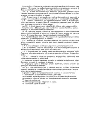Parágrafo único - O período de apresentação de proposições não se prolongará por mais
de quinze (15) minutos, mas os Deputados que ainda tiverem proposições a apresentar à
Mesa poderão fazê-lo, assegurando-se-lhes justificá-las na sessão seguinte.
Art. 179 - A ordem do dia tem duração de noventa (90) minutos, podendo qualquer
Deputado requerer sua prorrogação por até uma (01) hora. Prorrogada a ordem do dia, não
se admite prorrogação simultânea da sessão.
§ 1°- O requerimento de prorrogação será oral, sendo imediatamente submetido a
votação, sem discussão ou encaminhamento, aplicando-se o parágrafo 2.º do artigo 165.
§ 2° - Encerrada a ordem do dia, por esgotamento do tempo normal, ou de prorrogação,
ou por falta de orador ou matéria, passa-se à fase seguinte da sessão, desde que ainda
reste tempo, salvo prorrogação da própria sessão.
Art. 180 - Só durante a ordem do dia pode o Plenário deliberar sobre qualquer matéria.
Parágrafo único - São nulas, por vício insanável do processo legislativo, qualquer
deliberação do Plenário tomada fora da ordem do dia.
Art. 181 - Não pode deliberar o Plenário se, por qualquer motivo, a ordem do dia não se
iniciar no horário regimental, de acordo com o relógio do Plenário, admitida uma tolerância
de cinco (5) minutos, observado o disposto no parágrafo único do artigo 162.
§ 1º - Também não pode deliberar o Plenário depois de esgotado o horário regimental da
ordem do dia, igualmente pelo relógio do Plenário.
§ 2º - A deliberação do Plenário, tomada em desacordo com o disposto no caput deste
artigo, e no parágrafo anterior, é nula de pleno direito, por vício insanável do processo
legislativo.
§ 3º - A prova do fato pode ser feita por qualquer meio juridicamente admissível.
§ 4º - O Presidente, a Reunião de Lideranças ou o Plenário não podem dispensar a
estrita observância do disposto neste artigo e seus parágrafos.
§ 5º - As suspensões das sessões, desde que expressamente autorizadas neste
Regimento, adiam automaticamente, pelo tempo da suspensão, o início e o fim da ordem
do dia.
Art. 182 - Terminado o período de apresentação de proposições, o Presidente dará
conhecimento ao Plenário da existência de:
I - proposições constantes da pauta e aprovadas ou rejeitadas terminativamente pelas
Comissões, para efeito de interposição de recurso;
II - proposições sujeitas à deliberação privativa do Plenário, também constantes da
pauta, para oferecimento de emendas.
Art. 183 - Feitas tais comunicações, o Presidente anunciará o número de Deputados
presentes, passando-se à votação das matérias, observando-se rigorosamente a seguinte
ordem na organização da pauta:
I - projetos em regime de urgência com discussão encerrada em sessões anteriores;
II - recursos contra as decisões terminativas das Comissões;
III - projetos em regime de prioridade com discussão encerrada em sessões anteriores;
IV - projetos em tramitação ordinária com discussão encerrada em sessões anteriores;
V - requerimentos diversos;
VI - relatórios e pareceres que independam de projeto;
VII - recursos em questão de ordem.
57
 