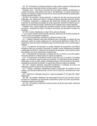 Art. 184 - Encerradas as votações previstas no artigo anterior, passa-se à discussão das
matérias em pauta, observada a ordem do artigo anterior, no que couber.
Parágrafo único - Terminada a discussão de uma matéria, passa-se imediatamente à
votação da mesma, salvo ausência de quorum de deliberação. A votação só pode ser
suspensa se esgotado o tempo da ordem do dia, ficando automaticamente transferida para
a sessão seguinte (artigo 183).
Art.185 - Se durante o tempo destinado à ordem do dia não houver quorum de
deliberação, nem matéria para discutir, e desde que alguma proposição penda de votação,
o Presidente suspenderá a sessão por até trinta (30) minutos, não implicando tal
suspensão em automática prorrogação do tempo regimental. Persistindo a falta de quorum,
passar-se-á à outra fase da sessão, transferindo-se as votações para a sessão seguinte.
Parágrafo único - Se as votações não se tiverem iniciado, ou forem suspensas por falta
de quorum, completando-se este o Presidente interromperá as discussões e passará às
votações.
Art. 186 - A ordem estabelecida no artigo 183 só pode ser alterada:
I - por unânime decisão da Reunião de Lideranças, desde que não contrarie decisão do
Plenário, quanto à concessão de urgência;
II - em casos de preferência, adiamento ou retirada da ordem do dia.
§ 1º - Qualquer Deputado pode pedir preferência para a discussão ou votação de uma
proposição antes de outras, desde que do mesmo grupo definido no artigo 183. O
requerimento será oral e feito à Presidência logo no início da ordem do dia, e será sempre
deferido.
§ 2º - O adiamento de discussão ou votação depende de requerimento oral, feito à
Presidência logo que anunciada a discussão ou votação, sendo imediatamente submetido
à deliberação do Plenário. Tratando-se de adiamento de discussão, e não havendo número
para deliberar, tem-se por prejudicado o requerimento.
§ 3º - O adiantamento de discussão ou votação será por, no máximo, cinco (05) sessões,
não sendo admitido se a matéria estiver em regime de urgência.
§ 4º - O requerimento de retirada da ordem do dia, para que se complete a tramitação
regular, ou novamente sejam ouvidas as Comissões, ou ainda para que se aguardem
informações, é oral ou escrito, dirigido à Presidência logo no inicio da ordem do dia, sendo
imediatamente submetido ao Plenário. O requerimento indicará o objetivo da retirada.
Art. 187 - Qualquer Deputado pode pedir verbalmente a verificação do quorum de
deliberação durante a ordem do dia, sendo sempre atendido.
§ 1º - Pedida a verificação imediatamente após a proclamação do resultado de uma
votação, que não se fez pelo processo nominal, faz-se, desde já, a chamada para nova
votação.
§ 2º - Aplica-se à verificação de quorum a regra do parágrafo 2
o
, do artigo 252, deste
Regimento.
Art. 188 - As votações independem de comprovação de quorum por chamada nominal,
louvando-se o Presidente nas informações da Secretaria quanto ao numero de presentes,
ressalvado o pedido de verificação.
Art. 189 - O Presidente organizará a pauta da ordem do dia de cada sessão, observada
a seguinte ordem:
58
 