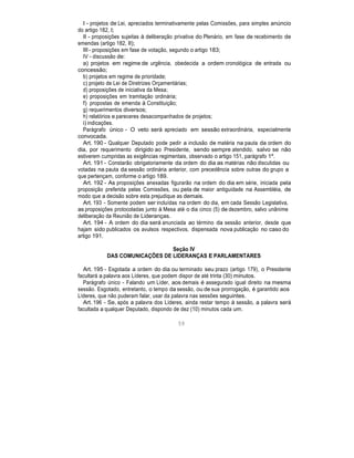 I - projetos de Lei, apreciados terminativamente pelas Comissões, para simples anúncio
do artigo 182, I;
II - proposições sujeitas à deliberação privativa do Plenário, em fase de recebimento de
emendas (artigo 182, II);
III - proposições em fase de votação, segundo o artigo 183;
IV - discussão de:
a) projetos em regime de urgência, obedecida a ordem cronológica de entrada ou
concessão;
b) projetos em regime de prioridade;
c) projeto de Lei de Diretrizes Orçamentárias;
d) proposições de iniciativa da Mesa;
e) proposições em tramitação ordinária;
f) propostas de emenda à Constituição;
g) requerimentos diversos;
h) relatórios e pareceres desacompanhados de projetos;
i) indicações.
Parágrafo único - O veto será apreciado em sessão extraordinária, especialmente
convocada.
Art. 190 - Qualquer Deputado pode pedir a inclusão de matéria na pauta da ordem do
dia, por requerimento dirigido ao Presidente, sendo sempre atendido, salvo se não
estiverem cumpridas as exigências regimentais, observado o artigo 151, parágrafo 1º.
Art. 191 - Constarão obrigatoriamente da ordem do dia as matérias não discutidas ou
votadas na pauta da sessão ordinária anterior, com precedência sobre outras do grupo a
que pertençam, conforme o artigo 189.
Art. 192 - As proposições anexadas figurarão na ordem do dia em série, iniciada pela
proposição preferida pelas Comissões, ou pela de maior antiguidade na Assembléia, de
modo que a decisão sobre esta prejudique as demais.
Art. 193 - Somente podem ser incluídas na ordem do dia, em cada Sessão Legislativa,
as proposições protocoladas junto à Mesa até o dia cinco (5) de dezembro, salvo unânime
deliberação da Reunião de Lideranças.
Art. 194 - A ordem do dia será anunciada ao término da sessão anterior, desde que
hajam sido publicados os avulsos respectivos, dispensada nova publicação no caso do
artigo 191.
Seção IV
DAS COMUNICAÇÕES DE LIDERANÇAS E PARLAMENTARES
Art. 195 - Esgotada a ordem do dia ou terminado seu prazo (artigo 179), o Presidente
facultará a palavra aos Líderes, que podem dispor de até trinta (30) minutos.
Parágrafo único - Falando um Líder, aos demais é assegurado igual direito na mesma
sessão. Esgotado, entretanto, o tempo da sessão, ou de sua prorrogação, é garantido aos
Líderes, que não puderam falar, usar da palavra nas sessões seguintes.
Art. 196 - Se, após a palavra dos Líderes, ainda restar tempo à sessão, a palavra será
facultada a qualquer Deputado, dispondo de dez (10) minutos cada um.
59
 