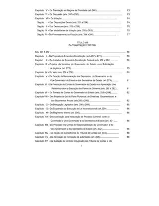 Capítulo V – Da Tramitação em Regime de Prioridade (art.246)..................................... 73
Capítulo VI – Da Discussão (arts. 247 a 250)................................................................... 73
Capítulo VII – Da Votação................................................................................................ 74
Seção I – Das Disposições Gerais (arts. 251 a 254)................................................... 74
Seção II – Dos Destaques (arts. 255 a 258)................................................................. 75
Seção III – Das Modalidades de Votação (arts. 259 a 263)........................................... 75
Seção IV – Do Processamento da Votação (arts. 264 a 266)....................................... . 77
TÍTULO VIII
DA TRAMITAÇÃO ESPECIAL
Arts. 267 A 312 ................................................................................…................................. 78
Capítulo I – Da Proposta de Emenda à Constituição (arts.267 a 271)............................ 79
Capítul II – Da Iniciativa de Emenda à Constituição Federal (arts. 272 a 274) ........... 79
Capítulo III – Projetos de Iniciativa do Governador do Estado com Solicitação
de Urgência (art. 275)................................................................................. 79
Capítulo IV – Do Veto (arts. 276 a 278)............................................................................ 80
Capítulo V – Da Fixação da Remuneração dos Deputados, do Governador e do
Vice-Governador do Estado e dos Secretários de Estado (art.279).......... 81
Capítulo VI – Da Prestação de Contas do Governador do Estado e da Apreciação dos
Relatórios sobre a Execução dos Planos de Governo (arts. 280 a 282).. 81
Capítulo VII – Da Tomada de Contas do Governador do Estado (arts. 283 e 284).......... 82
Capítulo VIII – Dos Projetos de Lei do Plano Plurianual, de Diretrizes Orçamentárias e
dos Orçamentos Anuais (arts 285 a 295)................................................. 82
Capítulo IX – Da Delegação Legislativa (arts. 296 a 298)............................................... 85
Capítulo X – Da Suspensão da Execução de Lei Inconstitucional (art.299)................... 86
Capítulo XI – Do Regimento Interno (art. 300)................................................................. 86
Capítulo XII – Da Autorização para Instauração de Processo Criminal contra o
Governador,o Vice-Governador e os Secretários de Estado (art. 301)..... 86
Capítulo XIII – Do Processo nos Crimes de Responsabilidade do Governador, e do
Vice-Governador e dos Secretários de Estado (art. 302).......................... 86
Capítulo XIV – Da Eleição de Conselheiros do Tribunal de Contas (art. 303)................... 88
Capítulo XV – Da Aprovação de nomeação de autoridades (art. 304)............................. 88
Capítulo XVI – Da Sustação de contrato impugnado pelo Tribunal de Contas e de
6
 