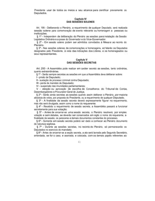 Presidente usar de todos os meios a seu alcance para cientificar previamente os
Deputados.
Capítulo IV
DAS SESSÕES SOLENES
Art. 199 - Deliberando o Plenário, a requerimento de qualquer Deputado, será realizada
sessão solene para comemoração de evento relevante ou homenagem a pessoas ou
instituições.
§ 1º - Independem de deliberação do Plenário as sessões para instalação da Sessão
Legislativa Ordinária e a posse do Governador e do Vice-Governador.
§ 2º - Em sessão solene podem ser admitidos convidados à Mesa e ao recinto do
Plenário.
§ 3º - Nas sessões solenes de comemorações e homenagens, só falarão os Deputados
designados pelo Presidente, à vista das indicações dos Líderes, e os homenageados ou
seus representantes.
Capítulo V
DAS SESSÕES SECRETAS
Art. 200 - A Assembléia pode realizar em caráter secreto as sessões, tanto ordinárias,
quanto extraordinárias.
§ 1º - Serão sempre secretas as sessões em que a Assembléia deva deliberar sobre:
I - prisão de Deputado;
II - sustação de processo criminal contra Deputado;
III - perda de mandato de Deputado;
IV - suspensão das imunidades parlamentares;
V - eleição ou aprovação de escolha de Conselheiros do Tribunal de Contas,
Desembargadores e Procurador-Geral de Justiça.
§ 2º - Serão ainda secretas as sessões quando assim deliberar o Plenário, por maioria
absoluta de votos, por proposta do Presidente, ou a requerimento de qualquer Deputado.
§ 3º - A finalidade da sessão secreta deverá expressamente figurar no requerimento,
mas não será divulgada, assim como o nome do requerente.
§ 4º - Recebido o requerimento de sessão secreta, a Assembléia passará a funcionar
secretamente para sua votação.
§ 5º - Antes de encerrar-se uma sessão secreta, o Plenário resolverá, por simples
votação e sem debates, se deverão ser conservados em sigilo o nome do requerente, a
finalidade da sessão, os pareceres e demais documentos constantes do processo.
§ 6º - Somente em sessão secreta poderá ser dado a conhecer ao Plenário documento
de natureza sigilosa.
§ 7º - Durante as sessões secretas, no recinto do Plenário, só permanecerão os
Deputados no exercício do mandato.
§ 8º - Antes de encerrar-se a seção secreta, a ata será lavrada pelo Segundo Secretário,
emendada, se for o caso, e assinada, e colocada, com os demais papéis referentes ao
61
 
