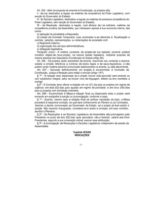 Art. 205 - Além da proposta de emenda à Constituição, os projetos são:
I - de Lei, destinados a regular as matérias de competência do Poder Legislativo, com
sanção do Governador do Estado;
II - de Decreto Legislativo, destinados a regular as matérias da exclusiva competência do
Poder Legislativo, sem sanção do Governador do Estado;
III - de Resolução, destinados a regular, com eficácia de Lei ordinária, matérias da
competência privativa da Assembléia, que interessem apenas à sua economia interna, tais
como:
a) aplicação de penalidade a Deputado;
b) criação de Comissão Temporária, suas conclusões e as referentes à fiscalização e
controle, petições, representações, ou reclamações da sociedade civil;
c) Regimento Interno;
d) organização dos serviços administrativos;
e) delegação legislativa.
Parágrafo único - A matéria constante de projeto de Lei rejeitado somente poderá
constituir objeto de novo projeto, na mesma sessão legislativa, mediante proposta de
maioria absoluta dos Deputados (Constituição do Estado,artigo 50).
Art. 206 - Os projetos serão precedidos de ementa, resumindo seu conteúdo e alcance,
vedada a simples referência a números de textos legais e de seus dispositivos, e não
podem conter matéria estranha à enunciada objetivamente na ementa, ou dela decorrente.
Art. 207 - Aprovado definitivamente um projeto, é encaminhado à Comissão de
Constituição, Justiça e Redação para redigir o vencido (artigo 147).
§ 1º - A redação será dispensada se o projeto houver sido aprovado sem emenda ou
com substitutivo integral, salvo se houver vício de linguagem, defeito ou erro manifesto a
corrigir.
§ 2º - A Comissão deve ultimar a redação em um (01) dia para os projetos em regime de
urgência; em dois (02) dias para aquelas em regime de prioridade; e em cinco (05) dias
para os projetos com tramitação ordinária.
Art. 208 - Encaminhada à Mesa a redação final, ou dispensada esta, o projeto será
enviando em autógrafos à sanção ou à promulgação, conforme o caso.
§ 1º - Quando, mesmo após a redação final, se verificar inexatidão do texto, a Mesa
procederá à respectiva correção, da qual dará conhecimento ao Plenário ou às Comissões,
fazendo a devida comunicação ao Governador do Estado, se o projeto já tiver subido à
sanção. Não havendo impugnação, considerar-se-á aceita a correção; em caso contrário,
decidirá o Plenário.
§ 2º - As Resoluções e os Decretos Legislativos da Assembléia são promulgados pelo
Presidente no prazo de dois (02) dias após aprovados; não o fazendo, caberá aos Vice-
Presidentes, segundo a sua numeração ordinal, exercer essa atribuição.
§ 3º - A promulgação de Resoluções e Decretos Legislativos independem de sessão da
Assembléia.
Capítulo III DAS
INDICAÇÕES
64
 