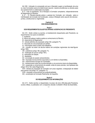 Art. 209 - Indicação é a proposição em que o Deputado sugere a manifestação de uma
ou mais Comissões acerca de determinado assunto, visando providências ou estudos para
seu esclarecimento ou elaboração de projeto.
§ 1º - Lida no expediente, irá a indicação à Comissão competente, independentemente
de deliberação do Plenário.
§ 2º - O Plenário decide sobre o parecer de Comissão em indicação, salvo a
manifestação da Comissão de Constituição, Justiça e Redação sobre assunto de natureza
jurídica, constitucional ou regimental.
Capítulo IV
DOS REQUERIMENTOS
Seção I
DOS REQUERIMENTOS SUJEITOS APENAS A DESPACHO DO PRESIDENTE
Art. 210 - Serão verbais ou escritos, e imediatamente despachados pelo Presidente, os
requerimentos nos quais se solicitem:
I - a palavra;
II - leitura de qualquer matéria sujeita ao conhecimento do Plenário;
III - observância do Regimento;
IV - retirada definitiva de proposição (artigo 202, parágrafo 7º);
V - discussão de uma proposição por partes;
VI - informações sobre a ordem dos trabalhos;
VII - inclusão na ordem do dia de matéria em condições regimentais de nela figurar
(artigo 190);
VIII - preferência (artigo 186, parágrafo 1º);
IX - verificação de quorum (artigo 187);
X - verificação de votação;
XI - destaque;
XII - convocação de sessão extraordinária;
XIII - requisição de documentos arquivados ou em trâmite na Assembléia;
XIV - preenchimento de lugar em Comissão;
XV - esclarecimento sobre ato da administração ou da economia interna da Assembléia;
XVI - suspensão ou encerramento da sessão, antes do prazo previsto, nas hipóteses dos
artigos 163 e 164, deste Regimento;
XVII - retirada de proposição de Comissão com prazo esgotado, e designação de relator
para parecer oral (artigo 151, parágrafo 1º);
XVIII - anexação e arquivamento por prejudicialidade;
XIX - constituição de Comissão Parlamentar de Inquérito.
Seção II
DO REQUERIMENTO DE INFORMAÇÕES
Art. 211 - Serão escritos e despachados no prazo de cinco (05) dias pelo Presidente,
ouvida a Mesa, e publicados com a respectiva decisão no Boletim Oficial da Assembléia,
65
 