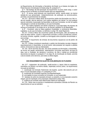 os Requerimentos de informações a Secretários de Estado ou a titulares de órgãos do
Poder Executivo (Constituição do Estado,artigo 36, parágrafo 2°).
§ 1º - Na hipótese de não apreciação do requerimento no prazo deste artigo, o autor
poderá recorrer ao Plenário na primeira sessão após seu esgotamento.
§ 2º - O recurso será interposto por requerimento escrito, sendo votado na mesma
sessão de sua apresentação, independentemente de publicação ou anúncio prévio,
permitido o encaminhamento da votação.
Art. 212 - Só é licito à Mesa deixar de encaminhar pedido de informações se o fato ou
ato em questão não se relacionar com matéria legislativa em trâmite, ou com qualquer
assunto submetido à apreciação da Assembléia ou de suas Comissões, ou não for sujeito
à fiscalização e controle da Assembléia ou de suas Comissões.
§ 1º - Por matéria legislativa em trâmite entende-se a que seja objeto de proposta de
emenda à Constituição ou de projeto de Lei, de Decreto Legislativo ou de Resolução.
§ 2º - Constituem atos ou fatos sujeitos à fiscalização e controle da Assembléia
Legislativa, ou de suas Comissões, os definidos no artigo 154, deste Regimento.
Art. 213 - É licito à Mesa não encaminhar pedido de informações, além da hipótese de
caput do artigo anterior, quando o requerimento se limitar a indicar providências a tomar,
ou contiver consulta, sugestão, conselho ou interrogação sobre propósitos da autoridade a
que se dirige.
Art. 214 - O requerimento de remessa de documentos equipara-se ao de pedido de
informações.
Art. 215 - A Mesa considerará prejudicado o pedido de informações se estas chegarem
espontaneamente à Assembléia, ou se já tiverem sido prestadas em resposta a pedido
anterior, fornecendo-se cópia ao interessado.
Art. 216 - Ao fim de trinta (30) dias, não sendo prestadas as informações, a Assembléia
se reunirá em sessão extraordinária, especialmente convocada para dentro de dois (2)
dias, com a finalidade de declarar a ocorrência do fato e adotar as providências
decorrentes do disposto no parágrafo 2º, do artigo 36, da Constituição do Estado, servindo
a ata da sessão como denúncia, para todos os efeitos legais.
Seção III
DOS REQUERIMENTOS SUJEITOS À DELIBERAÇÃO DO PLENÁRIO
Art. 217 - Independem de publicação, serão escritos e, depois lidos no expediente,
submetidos ao Plenário na mesma sessão, dispensado anúncio prévio, os requerimentos
nos quais se solicitem:
I - constituição de Comissão Parlamentar de Inquérito, quando não subscrito por um
terço (1/3) dos Deputados (artigo 113, parágrafos 2º e 3º);
II - constituição de Comissões Especiais e de Representação;
III - prorrogação do prazo concedido às Comissões, ou sua suspensão;
IV - destaque de parte da proposição principal, ou acessória, ou de proposição acessória
integral, para ter tramitação como proposição independente (artigo 145);
V - audiência de Comissão sobre determinada matéria em tramitação.
Art. 218 - Serão orais ou escritos e imediatamente submetidos à decisão do Plenário os
requerimentos em que se solicitem:
66
 
