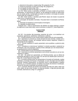 I - adiamento de discussão ou votação (artigo 186, parágrafos 2º e 3º);
II - retirada de proposição na ordem do dia (artigo 186, parágrafo 4º);
III - prorrogação da sessão (artigo 165);
IV - prorrogação de ordem do dia (artigo 179, parágrafo 1º).
Art. 219 - Serão escritos e submetidos ao Plenário na mesma sessão em que forem
apresentados, os requerimentos de urgência, de não realização de sessão em determinado
dia, de votação secreta, transformação da sessão em secreta e convocação de sessão
secreta (artigo 200, parágrafos 2º, 3º e 4°).
Art. 220 - Serão escritos, e decididos pelo Plenário depois de inclusão na pauta da
ordem do dia, os requerimentos de:
I - convocação de Secretário de Estado, Procurador-Geral e Comandante da Polícia
Militar;
II - destinação do expediente a comemorações e homenagens;
III - realização de sessão solene.
Parágrafo único - Todos os requerimentos não referidos nos artigos anteriores, cumprem
as exigências do caput deste artigo, exceto os previstos no artigo 86, IV, deste Regimento.
Capítulo V DAS
EMENDAS
Art. 221 - As emendas são proposições acessórias de outras, e se classificam em
supressivas, aglutinativas, substitutivas, modificativas ou aditivas.
§ 1º - Emenda supressiva é a que manda erradicar qualquer parte de outra proposição.
§ 2º - Aglutinativa é a emenda que resulta da fusão de outras emendas, e destas com o
texto da proposição principal, por transação entre os autores respectivos, tendente à
aproximação de seus objetivos.
§ 3º - Emenda substitutiva é aquela apresentada como sucedânea a parte de outra
proposição.
§ 4º - Considera-se e denomina-se “substitutivo” a emenda que alterar, substancial ou
formalmente, toda uma proposição. É apenas formal a alteração que vise exclusivamente
ao aperfeiçoamento da técnica legislativa.
§ 5º - Emenda aditiva é a que se acrescenta a outra proposição.
§ 6º - Subemenda é a emenda apresentada a outra emenda, que pode ser, por sua vez,
substitutiva ou aditiva.
Art. 222 - Só podem ser apresentadas em Plenário emendas que se refiram às
proposições elencadas no inciso II, do artigo 124, até duas (02) sessões após o anúncio do
artigo 182, II, deste Regimento (artigo 224).
§ 1º - As demais emendas devem ser apresentadas à Comissão de Constituição, Justiça
e Redação, à Comissão de Finanças e Fiscalização, no caso de projeto de Lei do Plano
Plurianual, Diretrizes Orçamentárias, ou Orçamento Anual, e suas alterações e créditos
adicionais, ou à Comissão Especial, na hipótese de proposta de emenda à Constituição,
até dois (02) dias após a publicação da proposição principal.
§ 2º - A emenda oferecida por membro de Comissão será tida como desta, desde que
verse matéria de seu campo temático ou área de atividade, e haja sido aprovada pela
Comissão, observando-se o artigo 131, parágrafo 2º.
67
 