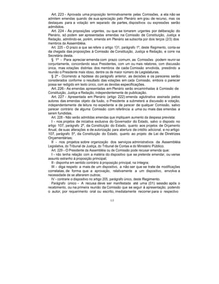 Art. 223 - Aprovada uma proposição terminativamente pelas Comissões, a ela não se
admitem emendas quando de sua apreciação pelo Plenário em grau de recurso, mas os
destaques para a votação em separado de partes, dispositivos ou expressões serão
admitidos.
Art. 224 - Às proposições urgentes, ou que se tomarem urgentes por deliberação do
Plenário, só podem ser apresentadas emendas na Comissão de Constituição, Justiça e
Redação, admitindo-se, porém, emenda em Plenário se subscrita por dois terços (2/3) dos
membros da Assembléia.
Art. 225 - O prazo a que se refere o artigo 131, parágrafo 1º, deste Regimento, conta-se
da chegada das proposições à Comissão de Constituição, Justiça e Redação, e corre na
Secretária desta.
§ 1º - Para apreciar emenda com prazo comum, as Comissões podem reunir-se
conjuntamente, concordando seus Presidentes, com um ou mais relatores, com discussão
única, mas votações distintas dos membros de cada Comissão envolvida, presidindo a
reunião o Presidente mais idoso, dentre os de maior número de Legislaturas.
§ 2º - Ocorrendo a hipótese do parágrafo anterior, as decisões e os pareceres serão
considerados conforme o resultado das votações em cada Comissão, embora o parecer
possa ser redigido em texto único, com as devidas especificações.
Art. 226 - As emendas apresentadas em Plenário serão encaminhadas à Comissão de
Constituição, Justiça e Redação, independentemente de publicação.
Art. 227 - Apresentada em Plenário (artigo 222) emenda aglutinativa assinada pelos
autores das emendas objeto da fusão, o Presidente a submeterá a discussão e votação,
independentemente de leitura no expediente e de parecer de qualquer Comissão, salvo
parecer contrário de alguma Comissão com referência a uma ou mais das emendas a
serem fundidas.
Art. 228 - Não serão admitidas emendas que impliquem aumento da despesa prevista:
I - nos projetos de iniciativa exclusiva do Governador do Estado, salvo o disposto no
artigo 107, parágrafo 2º, da Constituição do Estado, quanto aos projetos de Orçamento
Anual, de suas alterações e de autorização para abertura de crédito adicional, e no artigo
107, parágrafo 5º, da Constituição do Estado, quanto ao projeto de Lei de Diretrizes
Orçamentárias;
II - nos projetos sobre organização dos serviços administrativos da Assembléia
Legislativa, do Tribunal de Justiça, do Tribunal de Contas e do Ministério Público.
Art. 229 - O Presidente da Assembléia ou de Comissão pode recusar emenda que:
I - não tenha relação com a matéria do dispositivo que se pretende emendar, ou verse
assunto estranho à proposição principal;
II - disponha em sentido contrário à proposição principal, na íntegra;
III - diga respeito a mais de um dispositivo, a não ser que se trate de modificações
correlatas, de forma que a aprovação, relativamente a um dispositivo, envolva a
necessidade de se alterarem outros;
IV - contrarie o dispositivo no artigo 205, parágrafo único, deste Regimento.
Parágrafo único - A recusa deve ser manifestada até uma (01) sessão após o
recebimento, ou na primeira reunião da Comissão que se seguir à apresentação, podendo
o autor, por requerimento oral ou escrito, imediatamente recorrer para o respectivo
68
 