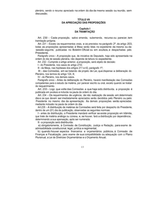plenário, sendo o recurso apreciado na ordem do dia da mesma sessão ou reunião, sem
discussão.
TÍTULO VII
DA APRECIAÇÃO DAS PROPOSIÇÕES
Capítulo I
DA TRAMITAÇÃO
Art. 230 - Cada proposição, salvo emenda, subemenda, recurso ou parecer, tem
tramitação própria.
Art. 231 - Exceto os requerimentos orais, e os previstos no parágrafo 2º, do artigo 203,
todas as proposições apresentadas à Mesa serão lidas no expediente da mesma ou da
sessão seguinte, publicadas no Boletim Oficial ou em avulsos, e despachadas pelo
Presidente.
Parágrafo único - A proposição que, de iniciativa de Deputado, haja sido apresentada na
ordem do dia de sessão plenária, não depende de leitura no expediente.
Art. 232 - Cumprido o artigo anterior, a proposição, será objeto de decisão:
I - do Presidente, nos casos do artigo 210;
II - da Mesa, nas hipóteses dos artigos 211 e 43, parágrafo 1º;
III - das Comissões, em se tratando de projeto de Lei, que dispense a deliberação do
Plenário, nos termos do artigo 124, II;
IV - do Plenário, nos demais casos.
Parágrafo único - Antes da deliberação do Plenário, haverá manifestação das Comissões
competentes para o estudo da matéria, por parecer escrito ou oral, exceto quando se tratar
de requerimento.
Art. 233 - Logo que volte das Comissões a que haja sido distribuída, a proposição é
publicada em avulsos e incluída na pauta da ordem do dia.
Art. 234 - Os requerimentos de urgência, de não realização de sessão em determinado
dia e os que devam ser imediatamente apreciados serão decididos pelo Plenário ou pelo
Presidente no mesmo dia da apresentação. As demais proposições serão apreciadas
mediante inclusão na pauta da ordem do dia.
Art.235 - A distribuição de matérias às Comissões será feita por despacho do Presidente,
dentro de um (01) dia da publicação, observadas as seguintes normas:
I - antes da distribuição, o Presidente mandará verificar se existe proposição em trâmite,
que trate de matéria análoga ou conexa, e, se houver, fará a distribuição por dependência,
determinando a sua apensação, após ser numerada:
II - a proposição será distribuída:
a) obrigatoriamente, à Comissão de Constituição, Justiça e Redação, para exame de
admissibilidade constitucional, legal, jurídica e regimental;
b) quando houver aspectos financeiros e orçamentários públicos, à Comissão de
Finanças e Fiscalização, para exame de sua compatibilidade ou adequação com o Plano
Plurianual, a Lei de Diretrizes Orçamentárias e o Orçamento Anual;
69
 