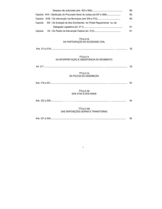 Despesa não autorizada (arts. 305 e 306).............................................. 89
Capítulo XVII – Destituição do Procurador-Geral de Justiça (art.307 e 308)..................... 90
Capítulo XVIII – Da intervenção nos Municípios (arts 309 e 310)................................... 90
Capítulo XIX – Da Sustação de Atos Exorbitantes do Poder Regulamentar ou da
Delegação Legislativa (art. 311)........................................................... 91
Capítulo XX – Do Pedido de Intervenção Federal (art. 312)........................................ 91
TÍTULO IX
DA PARTICIPAÇÃO DA SOCIEDADE CIVIL
Arts. 313 a 316...............................................................................................…................. 92
TÍTULO X
DA INTERPRETAÇÃO E OBSERVÂNCIA DO REGIMENTO
Art. 317 .........................................................................................…................................. 93
TÍTULO XI
DA POLÍCIA DA ASSEMBLÉIA
Arts. 318 a 321....................................................................................…............................ 93
TÍTULO XII
DAS ATAS E DOS ANAIS
Arts. 322 a 326..................……………….................................................…...................... 94
TÍTULO XIII
DAS DISPOSIÇÕES GERAIS E TRANSITÓRIAS
Arts. 327 a 334................................................................….............................................. 95
7
 