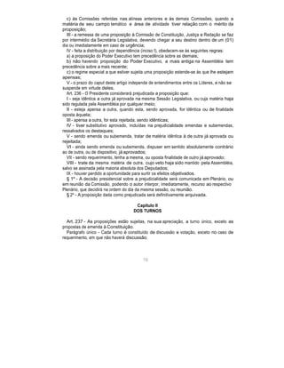 c) às Comissões referidas nas alíneas anteriores e às demais Comissões, quando a
matéria de seu campo temático e área de atividade tiver relação com o mérito da
proposição;
III - a remessa de uma proposição à Comissão de Constituição, Justiça e Redação se faz
por intermédio da Secretária Legislativa, devendo chegar a seu destino dentro de um (01)
dia ou imediatamente em caso de urgência;
IV - feita a distribuição por dependência (inciso I), obedecem-se às seguintes regras:
a) a proposição do Poder Executivo tem precedência sobre as demais;
b) não havendo proposição do Poder Executivo, a mais antiga na Assembléia tem
precedência sobre a mais recente;
c) o regime especial a que estiver sujeita uma proposição estende-se às que lhe estejam
apensas;
V - o prazo do caput deste artigo independe de entendimentos entre os Líderes, e não se
suspende em virtude deles.
Art. 236 - O Presidente considerará prejudicada a proposição que:
I - seja idêntica a outra já aprovada na mesma Sessão Legislativa, ou cuja matéria haja
sido regulada pela Assembléia por qualquer meio;
II - esteja apensa a outra, quando esta, sendo aprovada, for idêntica ou de finalidade
oposta àquela;
III - apensa a outra, for esta rejeitada, sendo idênticas;
IV - tiver substitutivo aprovado, incluídas na prejudicialidade emendas e subemendas,
ressalvados os destaques;
V - sendo emenda ou subemenda, tratar de matéria idêntica à de outra já aprovada ou
rejeitada;
VI - ainda sendo emenda ou subemenda, dispuser em sentido absolutamente contrário
ao de outra, ou de dispositivo, já aprovados;
VII - sendo requerimento, tenha a mesma, ou oposta finalidade de outro já aprovado;
VIII - trate da mesma matéria de outra, cujo veto haja sido mantido pela Assembléia,
salvo se assinada pela maioria absoluta dos Deputados;
IX - houver perdido a oportunidade para surtir os efeitos objetivados.
§ 1º - A decisão presidencial sobre a prejudicialidade será comunicada em Plenário, ou
em reunião da Comissão, podendo o autor interpor, imediatamente, recurso ao respectivo
Plenário, que decidirá na ordem do dia da mesma sessão, ou reunião.
§ 2º - A proposição dada como prejudicada será definitivamente arquivada.
Capítulo II
DOS TURNOS
Art. 237 - As proposições estão sujeitas, na sua apreciação, a turno único, exceto as
propostas de emenda à Constituição.
Parágrafo único - Cada turno é constituído de discussão e votação, exceto no caso de
requerimento, em que não haverá discussão.
70
 