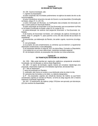 Capítulo III
DO REGIME DE TRAMITAÇÃO
Art. 238 - Quanto à tramitação, são:
I - urgentes as proposições:
a) sobre suspensão das imunidades parlamentares na vigência do estado de sítio ou de
sua prorrogação;
b) sobre transferência temporária da sede do Governo ou da Assembléia (Constituição
do Estado, artigos 37, X, e 35, VI);
c) sobre intervenção em Município, ou modificações das condições de intervenção em
vigor, e sobre pedido de intervenção federal;
d) sobre autorização ao Governador e ao Vice-Governador para se ausentarem do País
ou do Estado (Constituição do Estado, artigo 35, III, e artigo 62, II);
e) sobre declaração da vacância dos cargos de Governador e Vice-Governador do
Estado;
f) de iniciativa do Governador do Estado, com solicitação de urgência (Constituição do
Estado, artigo 47, parágrafo 1º), após quarenta e cinco (45) dias da data de sua leitura no
expediente;
g) reconhecidas, por deliberação do Plenário, de caráter urgente, nos termos do artigo
241.
II - com prioridade:
a) os projetos de Leis complementares ou ordinárias que se destinem a regulamentar
disposições constitucionais, e suas alterações;
b) as proposições referidas no artigo 69, XVII, da própria Mesa, Comissão ou Deputados;
c) os projetos de Lei com prazo determinado, ressalvada tramitação especial.
III - de tramitação ordinária, as proposições não incluídas nos incisos anteriores.
Capítulo IV
DA TRAMITAÇÃO EM REGIME DE URGÊNCIA
Art. 239 - Não pode tramitar em regime de urgência a proposta de emenda à
Constituição, nem de alteração ou reforma deste Regimento.
Art. 240 - O regime de tramitação urgente importa em considerar desde logo uma
proposição, dispensadas exigências e formalidades regimentais, até decisão final.
§ 1º - Não se dispensam:
I - leitura da proposição em Plenário;
II - publicação, pelo menos em avulsos, e sua distribuição antes da ordem do dia;
III - pareceres das Comissões ou de relator, ou relatores designados.
§ 2º - As proposições urgentes em virtude da natureza da matéria ou que forem
consideradas urgentes por decisão do Plenário, na forma do artigo seguinte, têm o mesmo
tratamento e tramitação regimental.
Art. 241 - O requerimento de urgência (artigo 219) deve ser aprovado por dois terços
(2/3) dos membros da Assembléia.
71
 