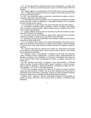 § 1º - Se não responderem à chamada dois terços (2/3) dos Deputados, a votação deve
ser repetida, na mesma ou nas sessões seguintes, quando se encontrar aquele número em
Plenário.
§ 2º - Negada urgência, novo requerimento não será admitido para a mesma proposição.
§ 3º - O requerimento de urgência pode ter sua votação encaminhada pelo autor e por
um Líder que lhe seja contrário.
Art. 242 - Lida a proposição urgente, ou aprovado o requerimento de urgência, vai ela às
Comissões, observadas as seguintes regras:
I - as Comissões se reúnem conjuntamente, sob a Presidência do Presidente mais idoso,
dentre os de maior número de Legislaturas, o qual designará relatores entre os membros
de cada Comissão que deva opinar;
II - as Comissões, em reunião conjunta, tem prazo de dois (02) dias para emitir parecer;
III - as decisões e pareceres serão considerados conforme o resultado das votações
entre os membros de cada Comissão, embora o parecer possa ser redigido em texto único,
com as devidas especificações;
IV - qualquer dilatação do prazo dado às Comissões só pode ser concedida por dois
terços (2/3) do Plenário da Assembléia;
V - em reunião conjunta, as Comissões, ou alguma delas, podem decidir por se fazerem
representar por relator, ou relatores, que darão parecer oral em Plenário;
VI - as emendas só podem ser apresentadas nas Comissões, e desde que não iniciada a
discussão da matéria (artigo 224);
VII - as Comissões não se podem reunir, para os fins previstos neste artigo, no dia
seguinte ao recebimento da proposição na Comissão de Constituição, Justiça e Redação,
em cuja secretaria correm todos os prazos e trâmites referentes às matérias em regime de
urgência;
VIII - aprovado requerimento de urgência para a matéria que, anteriormente, já tramitava
nas Comissões, no dia seguinte passa a correr o prazo do inciso II, devendo, neste mesmo
dia, ser apresentadas emendas;
IX - esgotado o prazo, ou sua dilatação, o Presidente da Comissão de Constituição,
Justiça e Redação enviará, imediatamente, o processo à Mesa, independentemente de
despacho ou qualquer outra formalidade, ou comunicará ao Presidente que o mesmo lá
não se encontra, dando ciência da designação do relator, ou relatores, que devam dar
parecer oral.
Art. 243 - Recebida a proposição, ou esgotado o prazo das Comissões, o Presidente
incluirá a matéria na ordem do dia da mesma sessão, dispensado o anúncio a que se
refere o artigo 197, parágrafo 2°, observados, entretanto, os preceitos dos artigos 180, 181,
198, parágrafos 1º e 3º, e 74, III, todos deste Regimento.
Art. 244 - Se as Comissões, nos termos do artigo 140, XI, optarem por redigir novo texto,
apenas este será submetido ao Plenário, não se admitindo destaques para as emendas ou
subemendas assim incorporadas à proposição, podendo ser objeto de votação destacada
tão somente dispositivos ou expressões do texto oferecido pelas Comissões.
Parágrafo único - Aplica-se o disposto neste artigo à hipótese de apresentação de
parecer oral (artigo 140, XXVII), salvo se forem vários os relatores, e divergentes seus
pareceres.
72
 
