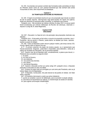 Art. 245 - As emendas com parecer contrário das Comissões serão submetidas em bloco
ao Plenário, assim como as com parecer favorável que não tenham sido ainda
incorporadas ao texto, salvo requerimento de destaque.
Capítulo V
DA TRAMITAÇÃO EM REGIME DE PRIORIDADE
Art. 246 - O regime de prioridade importa em que uma proposição seja incluída na ordem
do dia na sessão seguinte, nela figurando logo após aquelas em regime de urgência,
desde que oferecidos os pareceres pelas Comissões, ou esgotados seus prazos.
Parágrafo único - São prioritárias as matérias referidas no artigo 238, II, e as que assim
forem consideradas por unânime deliberação da Reunião de Lideranças, observado o
disposto no artigo 86, III, deste Regimento.
Capítulo VI DA
DISCUSSÃO
Art. 247 - Discussão é a fase do turno de apreciação das proposições destinada aos
debates.
Parágrafo único - A discussão se fará sobre o conjunto da proposição e emendas, mas o
Presidente, não se opondo o Plenário, pode ordenar os debates por títulos, capítulos,
seções ou grupos de artigos.
Art. 248 - Todos os Deputados podem discutir qualquer matéria, pelo tempo de dez (10)
minutos, falando cada um apenas uma vez.
§ 1º - O primeiro subscritor do projeto de iniciativa popular, ou o representante que
houver previamente designado, pode falar à Assembléia para defendê-lo, antes de a
palavra ser facultada aos Deputados, não se permitindo apartes.
§ 2º - Quando mais de um Deputado pedir, simultaneamente, a palavra para discutir, o
Presidente deve concedê-la na seguinte ordem:
I - ao autor;
II - ao Líder do Governo;
III - aos relatores;
IV - aos autores das emendas;
V - aos Líderes;
VI - aos demais Deputados.
§ 3º - Quando a discussão se fizer por partes (artigo 247, parágrafo único), o Deputado
pode falar na discussão de cada uma delas.
§ 4º - O tempo do orador pode ser prorrogado por outro tanto pelo Presidente, salvo se já
tiverem falado cinco (5) Deputados.
§ 5º - O Deputado, na discussão, não pode desviar-se da questão em debate, nem falar
sobre o vencido.
§ 6º - O Presidente interromperá o orador que estiver debatendo:
I - quando se completar o quorum de deliberação, para se proceder à votação adiada;
II - para leitura de requerimento de urgência, ou transformação da sessão em secreta;
III - para urgente comunicação à Assembléia;
73
 