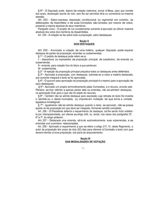 § 8º - O Deputado pode, depois da votação ostensiva, enviar à Mesa, para que conste
dos anais, declaração escrita de voto, sem lhe ser permitido lê-la ou comentá-la na mesma
sessão.
Art. 253 - Salvo expressa disposição constitucional ou regimental em contrário, as
deliberações da Assembléia e de suas Comissões são tomadas por maioria de votos,
presente a maioria absoluta de seus membros.
Parágrafo único - O projeto de Lei complementar somente é aprovado se obtiver maioria
absoluta dos votos dos membros da Assembléia.
Art. 254 - A votação se faz sobre toda a proposição, salvo destaques.
Seção II
DOS DESTAQUES
Art. 255 - Anunciada a votação de uma matéria, qualquer Deputado pode requerer
destaque de partes da proposição, emendas ou subemendas.
§ 1º - O pedido de destaque pode referir-se a:
I - dispositivos ou expressões da proposição principal, de substitutivo, de emenda ou
subemenda;
II - emenda, para votação fora do bloco a que pertencer;
III - subemenda.
§ 2º - A rejeição da proposição principal prejudica todos os destaques antes deferidos.
§ 3º - Aprovada a proposição, com destaques, submete-se a votos a matéria destacada,
que somente integrará o texto se for aprovada.
§ 4º - O quorum para aprovação da proposição principal é o mesmo para a aprovação de
seus destaques.
§ 5º - Aprovado um projeto terminativamente pelas Comissões, e o recurso, provido pelo
Plenário, se tiver referido a apenas partes dele ou emendas, não se admitem destaques,
na apreciação final, para o que não foi objeto do recurso.
§ 6º - Também não se admite destaque para expressão cuja retirada do texto lhe inverta
o sentido ou o deixe incompleto, ou importe em mutilação tal que torne a vontade
legislativa ininteligível.
§ 7º - Igualmente não se admite destaque quando o texto, se aprovado, não se possa
ajustar ao da proposição em que deva ser integrado, formando sentido completo.
Art. 256 - O Presidente deferirá o requerimento de destaque, só lhe sendo lícito indeferi-
lo por intempestividade, por ofensa ao artigo 244, ou, ainda, nos casos dos parágrafos 5º,
6º e 7º, do artigo anterior.
Art. 257 - Destacada uma emenda, sê-lo-ão automaticamente, suas subemendas, e as
emendas com a primeira relacionadas.
Art. 258 - Aprovado o requerimento a que se refere o artigo 217, IV, deste Regimento, o
autor da proposição tem prazo de dois (02) dias para oferecer à Comissão o texto com que
deverá tramitar a nova proposição, sob pena de arquivamento.
Seção III
DAS MODALIDADES DE VOTAÇÃO
75
 