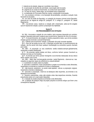 I - tratando-se de eleição, elege-se o candidato mais idoso;
II - na aprovação da escolha de autoridade, a aprovação está recusada;
III - julgando-se as contas do Governador, as contas ficam aprovadas;
IV - no caso do inciso I, deste artigo, as imunidades ficam suspensas;
V - na destituição do Procurador-Geral de Justiça, a destituição é recusada;
VI - nos processos criminais, e na imposição de penalidades, prevalece a solução mais
favorável ao acusado;
VII - em caso de prisão de Deputado, ou sustação de processo criminal contra Deputado,
observam-se as regras do artigo 20, parágrafo 5º, e artigo 21, parágrafo 6º, deste
Regimento;
VIII - nos demais casos, repete-se a votação até o desempate, salvo se for exigido
quorum especial de votação, quando a proposição fica rejeitada.
Seção IV
DO PROCESSAMENTO DA VOTAÇÃO
Art. 264 - Anunciada a votação de uma matéria, salvo expressa disposição em contrário,
qualquer Deputado pode pedir a palavra para encaminhá-la, dispondo de cinco (5) minutos.
§ 1º - O encaminhamento da votação é medida preparatória desta, que só se considera
iniciada quando encerrado o encaminhamento.
§ 2º - Falando para encaminhar votação, o Deputado não pode conceder apartes.
§ 3º - Para dar as razões de seu voto, o Deputado só pode falar no encaminhamento da
votação, não lhe sendo lícito fazer qualquer manifestação ou comentário quando chamado
para votar.
Art. 265 - A proposição ou seu substitutivo serão votados sempre globalmente,
ressalvada a matéria destacada.
§ 1º - As emendas serão votadas em bloco, conforme tenham parecer favorável ou
contrário de todas as Comissões.
§ 2º - A emenda que tenha parecer divergente e as emendas destacadas de seu bloco
serão votadas uma a uma.
Art. 266 - Além das normas gerais previstas neste Regimento, observam-se nas
votações as seguintes regras de preferência ou prejudicialidade:
I - o substitutivo é votado antes do projeto;
II - aprovado o substitutivo, ficam prejudicados o projeto e as emendas a este oferecidas,
ressalvadas as emendas ao substitutivo e todos os destaques;
III - não havendo substitutivo, ou sendo este rejeitado, vota-se a proposição original,
ressalvados emendas e destaques;
IV - aprovada a proposição, votam-se os destaques dela requeridos, as emendas e os
destaques às emendas;
V - havendo subemendas, estas são votadas antes das respectivas emendas, ficando
prejudicadas estas com a aprovação daquelas;
VI - a rejeição do projeto prejudica as emendas a ele oferecidas;
VII - a rejeição de qualquer artigo do projeto prejudica os demais artigos que forem uma
conseqüência daquele;
77
 