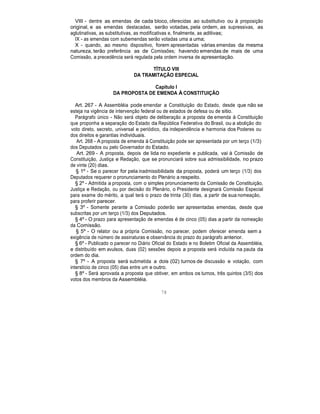 VIII - dentre as emendas de cada bloco, oferecidas ao substitutivo ou à proposição
original, e as emendas destacadas, serão votadas, pela ordem, as supressivas, as
aglutinativas, as substitutivas, as modificativas e, finalmente, as aditivas;
IX - as emendas com subemendas serão votadas uma a uma;
X - quando, ao mesmo dispositivo, forem apresentadas várias emendas da mesma
natureza, terão preferência as de Comissões; havendo emendas de mais de uma
Comissão, a precedência será regulada pela ordem inversa de apresentação.
TÍTULO VIII
DA TRAMITAÇÃO ESPECIAL
Capítulo I
DA PROPOSTA DE EMENDA À CONSTITUIÇÃO
Art. 267 - A Assembléia pode emendar a Constituição do Estado, desde que não se
esteja na vigência de intervenção federal ou de estados de defesa ou de sitio.
Parágrafo único - Não será objeto de deliberação a proposta de emenda à Constituição
que proponha a separação do Estado da República Federativa do Brasil, ou a abolição do
voto direto, secreto, universal e periódico, da independência e harmonia dos Poderes ou
dos direitos e garantias individuais.
Art. 268 - A proposta de emenda à Constituição pode ser apresentada por um terço (1/3)
dos Deputados ou pelo Governador do Estado.
Art. 269 - A proposta, depois de lida no expediente e publicada, vai à Comissão de
Constituição, Justiça e Redação, que se pronunciará sobre sua admissibilidade, no prazo
de vinte (20) dias.
§ 1º - Se o parecer for pela inadmissibilidade da proposta, poderá um terço (1/3) dos
Deputados requerer o pronunciamento do Plenário a respeito.
§ 2º - Admitida a proposta, com o simples pronunciamento da Comissão de Constituição,
Justiça e Redação, ou por decisão do Plenário, o Presidente designará Comissão Especial
para exame do mérito, a qual terá o prazo de trinta (30) dias, a partir de sua nomeação,
para proferir parecer.
§ 3º - Somente perante a Comissão poderão ser apresentadas emendas, desde que
subscritas por um terço (1/3) dos Deputados.
§ 4º - O prazo para apresentação de emendas é de cinco (05) dias a partir da nomeação
da Comissão.
§ 5º - O relator ou a própria Comissão, no parecer, podem oferecer emenda sem a
exigência de número de assinaturas e observância do prazo do parágrafo anterior.
§ 6º - Publicado o parecer no Diário Oficial do Estado e no Boletim Oficial da Assembléia,
e distribuído em avulsos, duas (02) sessões depois a proposta será incluída na pauta da
ordem do dia.
§ 7º - A proposta será submetida a dois (02) turnos de discussão e votação, com
interstício de cinco (05) dias entre um e outro.
§ 8º - Será aprovada a proposta que obtiver, em ambos os turnos, três quintos (3/5) dos
votos dos membros da Assembléia.
78
 