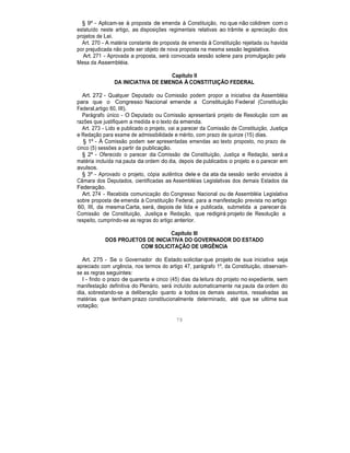 § 9º - Aplicam-se à proposta de emenda à Constituição, no que não colidirem com o
estatuído neste artigo, as disposições regimentais relativas ao trâmite e apreciação dos
projetos de Lei.
Art. 270 - A matéria constante de proposta de emenda à Constituição rejeitada ou havida
por prejudicada não pode ser objeto de nova proposta na mesma sessão legislativa.
Art. 271 - Aprovada a proposta, será convocada sessão solene para promulgação pela
Mesa da Assembléia.
Capítulo II
DA INICIATIVA DE EMENDA À CONSTITUIÇÃO FEDERAL
Art. 272 - Qualquer Deputado ou Comissão podem propor a iniciativa da Assembléia
para que o Congresso Nacional emende a Constituição Federal (Constituição
Federal,artigo 60, III).
Parágrafo único - O Deputado ou Comissão apresentará projeto de Resolução com as
razões que justifiquem a medida e o texto da emenda.
Art. 273 - Lido e publicado o projeto, vai a parecer da Comissão de Constituição, Justiça
e Redação para exame de admissibilidade e mérito, com prazo de quinze (15) dias.
§ 1º - À Comissão podem ser apresentadas emendas ao texto proposto, no prazo de
cinco (5) sessões a partir da publicação.
§ 2º - Oferecido o parecer da Comissão de Constituição, Justiça e Redação, será a
matéria incluída na pauta da ordem do dia, depois de publicados o projeto e o parecer em
avulsos.
§ 3º - Aprovado o projeto, cópia autêntica dele e da ata da sessão serão enviados à
Câmara dos Deputados, cientificadas as Assembléias Legislativas dos demais Estados da
Federação.
Art. 274 - Recebida comunicação do Congresso Nacional ou de Assembléia Legislativa
sobre proposta de emenda à Constituição Federal, para a manifestação prevista no artigo
60, III, da mesma Carta, será, depois de lida e publicada, submetida a parecer da
Comissão de Constituição, Justiça e Redação, que redigirá projeto de Resolução a
respeito, cumprindo-se as regras do artigo anterior.
Capítulo III
DOS PROJETOS DE INICIATIVA DO GOVERNADOR DO ESTADO
COM SOLICITAÇÃO DE URGÊNCIA
Art. 275 - Se o Governador do Estado solicitar que projeto de sua iniciativa seja
apreciado com urgência, nos termos do artigo 47, parágrafo 1º, da Constituição, observam-
se as regras seguintes:
I - findo o prazo de quarenta e cinco (45) dias da leitura do projeto no expediente, sem
manifestação definitiva do Plenário, será incluído automaticamente na pauta da ordem do
dia, sobrestando-se a deliberação quanto a todos os demais assuntos, ressalvadas as
matérias que tenham prazo constitucionalmente determinado, até que se ultime sua
votação;
79
 