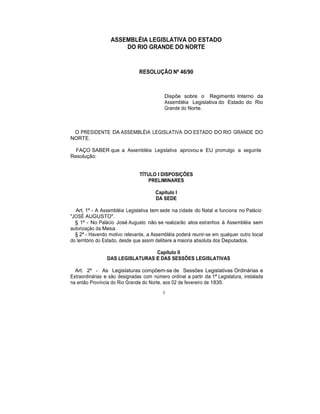 ASSEMBLÉIA LEGISLATIVA DO ESTADO
DO RIO GRANDE DO NORTE
RESOLUÇÃO Nº 46/90
Dispõe sobre o Regimento Interno da
Assembléia Legislativa do Estado do Rio
Grande do Norte.
O PRESIDENTE DA ASSEMBLÉIA LEGISLATIVA DO ESTADO DO RIO GRANDE DO
NORTE.
FAÇO SABER que a Assembléia Legislativa aprovou e EU promulgo a seguinte
Resolução:
TÍTULO I DISPOSIÇÕES
PRELIMINARES
Capítulo I
DA SEDE
Art. 1º - A Assembléia Legislativa tem sede na cidade do Natal e funciona no Palácio
"JOSÉ AUGUSTO".
§ 1º - No Palácio José Augusto não se realizarão atos estranhos à Assembléia sem
autorização da Mesa.
§ 2º - Havendo motivo relevante, a Assembléia poderá reunir-se em qualquer outro local
do território do Estado, desde que assim delibere a maioria absoluta dos Deputados.
Capítulo II
DAS LEGISLATURAS E DAS SESSÕES LEGISLATIVAS
Art. 2º - As Legislaturas compõem-se de Sessões Legislativas Ordinárias e
Extraordinárias e são designadas com número ordinal a partir da 1ª Legislatura, instalada
na então Província do Rio Grande do Norte, aos 02 de fevereiro de 1835.
8
 