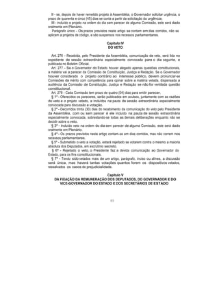 II - se, depois de haver remetido projeto à Assembléia, o Governador solicitar urgência, o
prazo de quarenta e cinco (45) dias se conta a partir da solicitação da urgência;
III - incluído o projeto na ordem do dia sem parecer de alguma Comissão, este será dado
oralmente em Plenário.
Parágrafo único - Os prazos previstos neste artigo se contam em dias corridos, não se
aplicam a projetos de código, e são suspensos nos recessos parlamentares.
Capítulo IV
DO VETO
Art. 276 - Recebida, pelo Presidente da Assembléia, comunicação de veto, será lida no
expediente de sessão extraordinária especialmente convocada para o dia seguinte, e
publicada no Boletim Oficial.
Art. 277 - Se o Governador do Estado houver alegado apenas questões constitucionais,
a matéria vai a parecer da Comissão de Constituição, Justiça e Redação. Se o Governador
houver considerado o projeto contrário ao interesse público, devem pronunciar-se
Comissões de mérito com competência para opinar sobre a matéria vetada, dispensada a
audiência da Comissão de Constituição, Justiça e Redação se não for ventilada questão
constitucional.
Art. 278 - Cada Comissão tem prazo de quatro (04) dias para emitir parecer.
§ 1º - Oferecidos os pareceres, serão publicados em avulsos, juntamente com as razões
do veto e o projeto vetado, e incluídos na pauta de sessão extraordinária especialmente
convocada para discussão e votação.
§ 2º - Decorridos trinta (30) dias do recebimento da comunicação do veto pelo Presidente
da Assembléia, com ou sem parecer é ele incluído na pauta de sessão extraordinária
especialmente convocada, sobrestando-se todas as demais deliberações enquanto não se
decidir sobre o veto.
§ 3º - Incluído veto na ordem do dia sem parecer de alguma Comissão, este será dado
oralmente em Plenário.
§ 4º - Os prazos previstos neste artigo contam-se em dias corridos, mas não correm nos
recessos parlamentares.
§ 5º - Submetido o veto a votação, estará rejeitado se votarem contra o mesmo a maioria
absoluta dos Deputados, em escrutínio secreto.
§ 6º - Rejeitado o veto, o Presidente faz a devida comunicação ao Governador do
Estado, para os fins constitucionais.
§ 7º - Tendo sido vetados mais de um artigo, parágrafo, inciso ou alínea, a discussão
será única, mas haverá tantas votações quantos forem os dispositivos vetados,
ressalvados os casos de prejudicialidade.
Capítulo V
DA FIXAÇÃO DA REMUNERAÇÃO DOS DEPUTADOS, DO GOVERNADOR E DO
VICE-GOVERNADOR DO ESTADO E DOS SECRETÁRIOS DE ESTADO
80
 