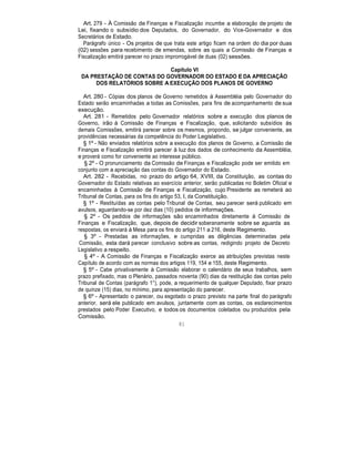 Art. 279 - À Comissão de Finanças e Fiscalização incumbe a elaboração de projeto de
Lei, fixando o subsídio dos Deputados, do Governador, do Vice-Governador e dos
Secretários de Estado.
Parágrafo único - Os projetos de que trata este artigo ficam na ordem do dia por duas
(02) sessões para recebimento de emendas, sobre as quais a Comissão de Finanças e
Fiscalização emitirá parecer no prazo improrrogável de duas (02) sessões.
Capítulo VI
DA PRESTAÇÃO DE CONTAS DO GOVERNADOR DO ESTADO E DA APRECIAÇÃO
DOS RELATÓRIOS SOBRE A EXECUÇÃO DOS PLANOS DE GOVERNO
Art. 280 - Cópias dos planos de Governo remetidos à Assembléia pelo Governador do
Estado serão encaminhadas a todas as Comissões, para fins de acompanhamento de sua
execução.
Art. 281 - Remetidos pelo Governador relatórios sobre a execução dos planos de
Governo, irão à Comissão de Finanças e Fiscalização, que, solicitando subsídios às
demais Comissões, emitirá parecer sobre os mesmos, propondo, se julgar conveniente, as
providências necessárias da competência do Poder Legislativo.
§ 1º - Não enviados relatórios sobre a execução dos planos de Governo, a Comissão de
Finanças e Fiscalização emitirá parecer à luz dos dados de conhecimento da Assembléia,
e proverá como for conveniente ao interesse público.
§ 2º - O pronunciamento da Comissão de Finanças e Fiscalização pode ser emitido em
conjunto com a apreciação das contas do Governador do Estado.
Art. 282 - Recebidas, no prazo do artigo 64, XVIII, da Constituição, as contas do
Governador do Estado relativas ao exercício anterior, serão publicadas no Boletim Oficial e
encaminhadas à Comissão de Finanças e Fiscalização, cujo Presidente as remeterá ao
Tribunal de Contas, para os fins do artigo 53, I, da Constituição.
§ 1º - Restituídas as contas pelo Tribunal de Contas, seu parecer será publicado em
avulsos, aguardando-se por dez dias (10) pedidos de informações.
§ 2º - Os pedidos de informações são encaminhados diretamente à Comissão de
Finanças e Fiscalização, que, depois de decidir soberanamente sobre se aguarda as
respostas, os enviará à Mesa para os fins do artigo 211 a 216, deste Regimento.
§ 3º - Prestadas as informações, e cumpridas as diligências determinadas pela
Comissão, esta dará parecer conclusivo sobre as contas, redigindo projeto de Decreto
Legislativo a respeito.
§ 4º - A Comissão de Finanças e Fiscalização exerce as atribuições previstas neste
Capítulo de acordo com as normas dos artigos 119, 154 e 155, deste Regimento.
§ 5º - Cabe privativamente à Comissão elaborar o calendário de seus trabalhos, sem
prazo prefixado, mas o Plenário, passados noventa (90) dias da restituição das contas pelo
Tribunal de Contas (parágrafo 1°), pode, a requerimento de qualquer Deputado, fixar prazo
de quinze (15) dias, no mínimo, para apresentação do parecer.
§ 6º - Apresentado o parecer, ou esgotado o prazo previsto na parte final do parágrafo
anterior, será ele publicado em avulsos, juntamente com as contas, os esclarecimentos
prestados pelo Poder Executivo, e todos os documentos coletados ou produzidos pela
Comissão.
81
 