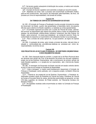§ 7º - Na terceira sessão subseqüente à distribuição dos avulsos, a matéria será incluída
na ordem do dia do Plenário.
§ 8º - O projeto de Decreto Legislativo será submetido a votação por escrutínio secreto.
§ 9º - Rejeitadas as contas, todo o processo será encaminhado ao Ministério Público,
para os fins constitucionais, sem prejuízo da instauração pela Assembléia, de ofício, de
processo por crime de responsabilidade, e de tomada de contas.
Capítulo VII
DA TOMADA DE CONTAS DO GOVERNADOR DO ESTADO
Art. 283 - À Comissão de Finanças e Fiscalização incumbe proceder à tomada de contas
do Governador do Estado, quando não apresentadas à Assembléia dentro de sessenta
(60) dias após a abertura da Sessão Legislativa, ou rejeitadas as contas apresentadas.
§ 1º - A Comissão organizará as contas com o auxílio do Tribunal de Contas, cabendo-
lhe convocar os responsáveis pelo sistema de controle interno e todos os ordenadores de
despesa da administração pública direta, indireta e fundacional dos três Poderes do
Estado, para comprovar, no prazo que estabelecer, as contas do exercício findo, na
conformidade da respectiva Lei orçamentária e das alterações havidas na sua execução.
§ 2º - Para a tomada de contas aplicam-se, no que couberem, as regras do Capítulo
anterior.
Art. 284 - A prestação de contas, após iniciada a tomada de contas, não será óbice à
adoção e continuidade das providências relativas ao processo por crime de
responsabilidade, nos termos da Lei.
Capítulo VIII
DOS PROJETOS DE LEI DO PLANO PLURIANUAL, DE DIRETRIZES ORÇMENTÁRIAS
E DOS ORÇAMENTOS ANUAIS
Art. 285 - Salvo disposição legal em contrário, o projeto de Lei do Plano Plurianual deve
ser devolvido para sanção até o dia 15 de dezembro do primeiro ano de cada Legislatura;
projeto de Lei de Diretrizes Orçamentárias, até o encerramento do primeiro período de
cada Sessão Legislativa; e o projeto de Lei orçamentária, até o término da Sessão
Legislativa.
Art. 286 - A mensagem do Governador do Estado será lida em sessão ordinária dentro
de dois (2) dias de sua entrega ao Presidente da Assembléia.
§ 1º - Lida a mensagem, a matéria será imediatamente despachada à Comissão de
Finanças e Fiscalização, sendo publicada, com o respectivo projeto, no Boletim Oficial da
Assembléia.
§ 2º - Tratando-se de projeto de Lei de Diretrizes Orçamentárias, o Presidente da
Assembléia remeterá cópias ao Presidente do Tribunal de Justiça, Presidente do Tribunal
de Contas e Procurador-Geral de Justiça, abrindo-lhes oportunidade de apresentar, em dez
(10) dias, sugestões do interesse do Poder Judiciário, do Tribunal de Contas e do
Ministério Público.
§ 3º - As sugestões recebidas serão encaminhadas ao relator na Comissão de Finanças
e Fiscalização.
82
 