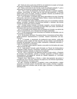§ 4º - Dentro de vinte e quatro horas (24:00 hrs.) do recebimento do projeto na Comissão
de Finanças e Fiscalização, seu Presidente designará relator.
§ 5º - Passa a correr prazo de dez (10) dias, a partir da publicação (parágrafo 1°), para o
oferecimento de emendas por qualquer Deputado, diretamente à Comissão.
§ 6º - Findo o prazo de apresentação de emendas, são elas, e quaisquer sugestões
recebidas, encaminhadas ao relator, que em três (03) dias apresentará à Comissão
relatório prévio acerca do projeto, emendas e sugestões, indicando as providências que
devem ser tomadas para a instrução da matéria.
§ 7º - Com tal objetivo, a Comissão pode decidir pela audiência de outras Comissões
Permanentes, bem como de órgãos dos Poderes Públicos, inclusive dos Municípios, de
entidades da sociedade civil e de cidadãos.
§ 8º - A Comissão pode realizar audiências públicas para ouvir as autoridades e demais
pessoas convidadas, procedendo de forma que possibilite a exposição das diversas
correntes de opinião sobre o tema em debate.
§ 9º - Compete ainda à Comissão, se entender necessário, convocar Secretários de
Estado, Procuradores-Gerais e Comandante da Policia Militar para prestar, pessoalmente,
informações sobre assunto previamente determinado.
§ 10 - A convocação se fará mediante ofício do Presidente da Comissão, que definirá dia
e hora do comparecimento, com a indicação das informações pretendidas.
§ 11 - O não comparecimento será comunicado ao Presidente da Assembléia, para os
fins previstos na Constituição.
§ 12 - Os Secretários de Estado, Procuradores-Gerais e Comandante da Policia Militar
podem comparecer espontaneamente à Comissão, mediante entendimento com seu
Presidente.
§ 13 - À Comissão, a requerimento de qualquer de seus membros, pode pedir
informações escritas a órgãos do Poder Executivo, por seus titulares e por intermédio do
Presidente da Assembléia, que ouvirá a Mesa, sobrestando a deliberarão final sobre o
projeto até o atendimento, se necessário.
§ 14 - A Comissão poderá aguardar resposta a seu pedido de informações pelo prazo
máximo de trinta (30) dias.
§ 15 - Cabe ainda à Comissão pedir informações ao Tribunal de Contas sobre a
fiscalização contábil, financeira, orçamentária, operacional e patrimonial, os resultados de
auditorias e inspeções realizadas, ou determinar sua realização.
Art. 287 - Para o cumprimento das diligências previstas no artigo anterior, o Presidente
da Comissão fixará calendário, podendo a Comissão representar ao Plenário sobre a
necessidade de prorrogação do período da Sessão Legislativa, ou convocação
extraordinária da Assembléia.
Parágrafo único - Não anuindo o Plenário, o relator deve apresentar seu parecer à
Comissão até o dia 15 de junho, tratando-se de projeto de Lei de Diretrizes Orçamentárias,
ou até 1º de Dezembro, nos demais casos.
Art. 288 - Cumpridas as diligências, ou esgotado o prazo e elas destinado, o relator
apresentará à Comissão parecer circunstanciado sobre o projeto, emendas e sugestões,
acolhendo estas como emendas suas, se assim julgar conveniente, ou desprezando-as
definitivamente.
83
 