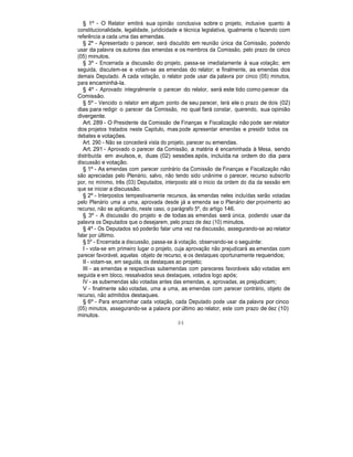 § 1º - O Relator emitirá sua opinião conclusiva sobre o projeto, inclusive quanto à
constitucionalidade, legalidade, juridicidade e técnica legislativa, igualmente o fazendo com
referência a cada uma das emendas.
§ 2º - Apresentado o parecer, será discutido em reunião única da Comissão, podendo
usar da palavra os autores das emendas e os membros da Comissão, pelo prazo de cinco
(05) minutos.
§ 3º - Encerrada a discussão do projeto, passa-se imediatamente à sua votação; em
seguida, discutem-se e votam-se as emendas do relator; e finalmente, as emendas dos
demais Deputado. A cada votação, o relator pode usar da palavra por cinco (05) minutos,
para encaminhá-la.
§ 4º - Aprovado integralmente o parecer do relator, será este tido como parecer da
Comissão.
§ 5º - Vencido o relator em algum ponto de seu parecer, terá ele o prazo de dois (02)
dias para redigir o parecer da Comissão, no qual fará constar, querendo, sua opinião
divergente.
Art. 289 - O Presidente da Comissão de Finanças e Fiscalização não pode ser relator
dos projetos tratados neste Capitulo, mas pode apresentar emendas e presidir todos os
debates e votações.
Art. 290 - Não se concederá vista do projeto, parecer ou emendas.
Art. 291 - Aprovado o parecer da Comissão, a matéria é encaminhada à Mesa, sendo
distribuída em avulsos, e, duas (02) sessões após, incluída na ordem do dia para
discussão e votação.
§ 1º - As emendas com parecer contrário da Comissão de Finanças e Fiscalização não
são apreciadas pelo Plenário, salvo, não tendo sido unânime o parecer, recurso subscrito
por, no mínimo, três (03) Deputados, interposto até o inicio da ordem do dia da sessão em
que se iniciar a discussão.
§ 2º - Interpostos tempestivamente recursos, às emendas neles incluídas serão votadas
pelo Plenário uma a uma, aprovada desde já a emenda se o Plenário der provimento ao
recurso, não se aplicando, neste caso, o parágrafo 5º, do artigo 146.
§ 3º - A discussão do projeto e de todas as emendas será única, podendo usar da
palavra os Deputados que o desejarem, pelo prazo de dez (10) minutos.
§ 4º - Os Deputados só poderão falar uma vez na discussão, assegurando-se ao relator
falar por último.
§ 5º - Encerrada a discussão, passa-se à votação, observando-se o seguinte:
I - vota-se em primeiro lugar o projeto, cuja aprovação não prejudicará as emendas com
parecer favorável, aquelas objeto de recurso, e os destaques oportunamente requeridos;
II - votam-se, em seguida, os destaques ao projeto;
III - as emendas e respectivas subemendas com pareceres favoráveis são votadas em
seguida e em bloco, ressalvados seus destaques, votados logo após;
IV - as subemendas são votadas antes das emendas, e, aprovadas, as prejudicam;
V - finalmente são votadas, uma a uma, as emendas com parecer contrário, objeto de
recurso, não admitidos destaques.
§ 6º - Para encaminhar cada votação, cada Deputado pode usar da palavra por cinco
(05) minutos, assegurando-se a palavra por último ao relator, este com prazo de dez (10)
minutos.
84
 
