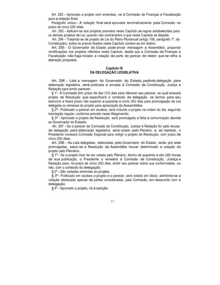 Art. 292 - Aprovado o projeto com emendas, vai à Comissão de Finanças e Fiscalização
para a redação final.
Parágrafo único - A redação final será aprovada terminativamente pela Comissão no
prazo de cinco (05) dias.
Art. 293 - Aplicam-se aos projetos previstos neste Capítulo as regras estabelecidas para
os demais projetos de Lei, quando não contrariarem o que neste Capítulo se dispõe.
Art. 294 - Tratando-se de projeto de Lei do Plano Plurianual (artigo 106, parágrafo 1º, da
Constituição), todos os prazos fixados neste Capítulo contam-se em dobro.
Art. 295 - O Governador do Estado pode enviar mensagem à Assembléia, propondo
modificações nos projetos referidos neste Capítulo, desde que a Comissão de Finanças e
Fiscalização não haja iniciado a votação da parte do parecer do relator que se refira à
alteração proposta.
Capítulo IX
DA DELEGAÇÃO LEGISLATIVA
Art. 296 - Lida a mensagem do Governador do Estado, pedindo delegação para
elaboração legislativa, será publicada e enviada à Comissão de Constituição, Justiça e
Redação para emitir parecer.
§ 1°- A Comissão tem prazo de dez (10) dias para oferecer seu parecer, ao qual anexará
projeto de Resolução que especificará o conteúdo da delegação, os termos para seu
exercício e fixará prazo não superior a quarenta e cinco (45) dias para promulgação da Lei
delegada ou remessa do projeto para apreciação da Assembléia.
§ 2º - Publicado o parecer em avulsos, será incluído o projeto na ordem do dia, seguindo
tramitação regular, conforme previsto neste Regimento.
§ 3º - Aprovado o projeto de Resolução, será promulgado e feita a comunicação devida
ao Governador do Estado.
Art. 297 - Se o parecer da Comissão de Constituição, Justiça e Redação for pela recusa
da delegação para elaboração legislativa, será votado pelo Plenário, e, se rejeitado, o
Presidente nomeará Comissão Especial para redigir o projeto de Resolução, com prazo de
cinco (05) dias.
Art. 298 - As Leis delegadas, elaboradas pelo Governador do Estado, serão por este
promulgadas, salvo se a Resolução da Assembléia houver determinado a votação do
projeto pelo Plenário.
§ 1º - Se o projeto tiver de ser votado pelo Plenário, dentro de quarenta e oito (48) horas
de sua publicação, o Presidente o remeterá à Comissão de Constituição, Justiça e
Redação para, no prazo de cinco (05) dias, emitir seu parecer sobre sua conformidade, ou
não, com o conteúdo da delegação.
§ 2º - São vedadas emendas ao projeto.
§ 3º - Publicado em avulsos o projeto e o parecer, será votado em bloco, admitindo-se a
votação destacada apenas de partes consideradas, pela Comissão, em desacordo com a
delegação.
§ 4º - Aprovado o projeto, irá à sanção.
85
 