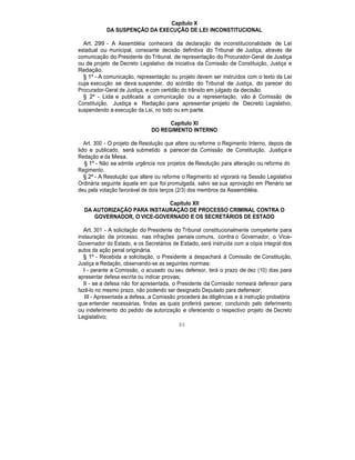 Capítulo X
DA SUSPENÇÃO DA EXECUÇÃO DE LEI INCONSTITUCIONAL
Art. 299 - A Assembléia conhecerá da declaração de inconstitucionalidade de Lei
estadual ou municipal, consoante decisão definitiva do Tribunal de Justiça, através de
comunicação do Presidente do Tribunal, de representação do Procurador-Geral de Justiça
ou de projeto de Decreto Legislativo de iniciativa da Comissão de Constituição, Justiça e
Redação.
§ 1º - A comunicação, representação ou projeto devem ser instruídos com o texto da Lei
cuja execução se deva suspender, do acórdão do Tribunal de Justiça, do parecer do
Procurador-Geral de Justiça, e com certidão do trânsito em julgado da decisão.
§ 2º - Lida e publicada a comunicação ou a representação, vão à Comissão de
Constituição, Justiça e Redação para apresentar projeto de Decreto Legislativo,
suspendendo a execução da Lei, no todo ou em parte.
Capítulo XI
DO REGIMENTO INTERNO
Art. 300 - O projeto de Resolução que altere ou reforme o Regimento Interno, depois de
lido e publicado, será submetido a parecer da Comissão de Constituição, Justiça e
Redação e da Mesa.
§ 1º - Não se admite urgência nos projetos de Resolução para alteração ou reforma do
Regimento.
§ 2º - A Resolução que altere ou reforme o Regimento só vigorará na Sessão Legislativa
Ordinária seguinte àquela em que foi promulgada, salvo se sua aprovação em Plenário se
deu pela votação favorável de dois terços (2/3) dos membros da Assembléia.
Capítulo XII
DA AUTORIZAÇÃO PARA INSTAURAÇÃO DE PROCESSO CRIMINAL CONTRA O
GOVERNADOR, O VICE-GOVERNADO E OS SECRETÁRIOS DE ESTADO
Art. 301 - A solicitação do Presidente do Tribunal constitucionalmente competente para
instauração de processo, nas infrações penais comuns, contra o Governador, o Vice-
Governador do Estado, e os Secretários de Estado, será instruída com a cópia integral dos
autos da ação penal originária.
§ 1º - Recebida a solicitação, o Presidente a despachará à Comissão de Constituição,
Justiça e Redação, observando-se as seguintes normas:
I - perante a Comissão, o acusado ou seu defensor, terá o prazo de dez (10) dias para
apresentar defesa escrita ou indicar provas;
II - se a defesa não for apresentada, o Presidente da Comissão nomeará defensor para
fazê-lo no mesmo prazo, não podendo ser designado Deputado para defensor;
III - Apresentada a defesa, a Comissão procederá às diligências e à instrução probatória
que entender necessárias, findas as quais proferirá parecer, concluindo pelo deferimento
ou indeferimento do pedido de autorização e oferecendo o respectivo projeto de Decreto
Legislativo;
86
 