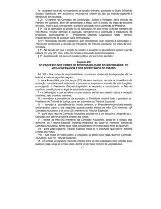 IV - o parecer será lido no expediente de sessão ordinária, publicado no Diário Oficial do
Estado, distribuído em avulsos e incluído na ordem do dia da sessão seguinte à
distribuição dos avulsos.
§ 2º - O parecer da Comissão de Constituição, Justiça e Redação, salvo decisão do
Plenário em contrário, deve ser apresentado à Mesa, com o projeto, no prazo de sessenta
(60) dias, findo o qual, sem parecer, a própria solicitação será submetida ao Plenário.
§ 3º - Se da aprovação do projeto ou da solicitação por dois terços (2/3) dos membros da
Assembléia, resultar admitida a acusação, considerar-se-á autorizada a instauração do
processo, promulgando o Presidente Decreto Legislativo neste sentido,
independentemente de qualquer outra formalidade.
§ 4º - Promulgado Decreto Legislativo, quer concedendo, quer negando a autorização, o
Presidente comunicará a decisão ao Presidente do Tribunal solicitante, no prazo de dois
(02) dias.
§ 5º - Na sessão em que o projeto for votado, o acusado ou seu defensor podem usar da
palavra por uma (01) hora, antes de iniciada a discussão pelos Deputados.
§ 6º - A deliberação dar-se-á em sessão pública, por escrutínio secreto.
Capítulo XIII
DO PROCESSO NOS CRIMES DE RESPONSABILIDADE DO GOVERNADOR, DO
VICE-GOVERNADOR E DOS SECRETÁRIOS DE ESTADO
Art. 302 - Nos crimes de responsabilidade, o processo obedecerá às disposições de Lei
federal, e mais as seguintes regras:
I - se a Assembléia, por dois terços (2/3) de seus membros, decretar a procedência da
acusação, considerar-se-á instaurado o processo e suspenso o acusado de suas funções,
promulgando o Presidente Decreto Legislativo a respeito, e comunicando o fato ao
substituto constitucional ou legal da autoridade suspensa;
II - a deliberação a que se refere o inciso anterior se fará em sessão pública e votação
ostensiva, pelo processo nominal;
III - decretada a procedência da acusação, o Presidente enviará todo o processo ao
Presidente do Tribunal de Justiça, para ser submetido ao Tribunal Especial;
IV - tomada a providência do inciso anterior, o Presidente convocará sessão
extraordinária para o dia seguinte, quando serão eleitos os três (03) membros dA
Comissão Acusadora, e os cinco (05) membros do Tribunal Especial;
V - para cada vaga na Comissão Acusadora procede-se a um escrutínio, elegendo-se o
Deputado que obtiver a maioria simples dos votos;
VI - eleitos os três (03) membros da Comissão Acusadora, passa-se à eleição dos
membros do Tribunal Especial, estando impedidos de votar os membros eleitos da
Comissão Acusadora, sendo seus votos considerados em branco para efeito de quorum;
VII - para cada vaga no Tribunal Especial elege-se o Deputado que obtiver maioria
simples dos votos;
VIII - são nulos os votos dados a Deputado já eleito para vaga, quer na Comissão
Acusadora, quer no Tribunal Especial;
IX - em ambas as eleições, havendo empate entre os dois Deputados mais votados para
qualquer vaga, elege-se o mais idoso, dentre os de maior número de Legislaturas;
87
 
