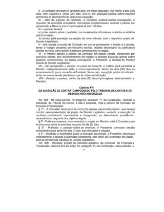 II - a Comissão convocará o candidato para, em prazo estipulado, não inferior a dois (02)
dias, nem superior a cinco (05) dias, ouvi-lo, em argüição pública, sobre assuntos
pertinentes ao desempenho do cargo a ser ocupado;
III - além da argüição do candidato, a Comissão poderá realizar investigações e
requisitar, da autoridade competente, informações complementares, devendo o parecer ser
apresentado à Mesa no prazo improrrogável de dez (10) dias;
IV - o parecer deverá:
a) conter relatório sobre o candidato com os elementos informativos recebidos ou obtidos
pela Comissão;
b) concluir pela aprovação ou rejeição do nome indicado, com o respectivo projeto de
Decreto Legislativo;
V - será secreta a reunião da Comissão em que se processarem o debate e a decisão,
sendo a votação procedida por escrutínio secreto, vedadas declarações ou justificativas
escritas de votos, salvo quanto a aspectos constitucionais ou legais;
VI - o Plenário aprecia o parecer da Comissão em sessão secreta, deliberando por
escrutínio secreto, sem encaminhamento de votação, e admitida discussão apenas sobre
aspectos constitucionais ou legais, promulgando o Presidente a decisão do Plenário
através de Decreto Legislativo;
VII - não apresentado o parecer no prazo do inciso III, a matéria será submetida a
Plenário independentemente dele, e improrrogavelmente dentro de dois (02) dias do
encerramento do prazo concedido à Comissão. Neste caso, a argüição pública do indicado
se faz na mesma sessão plenária em que for votada a indicação;
VIII - oferecido o parecer, dentro de dois (02) dias improrrogáveis será submetido a
Plenário.
Capítulo XVI
DA SUSTAÇÃO DE CONTRATO IMPUGNADO PELO TRIBUNAL DE CONTAS E DE
DESPESA NÃO AUTORIZADA
Art. 305 - No caso previsto no artigo 53, parágrafo 1º, da Constituição, recebida a
solicitação do Tribunal de Contas, é lida e publicada, indo a parecer da Comissão de
Finanças e Fiscalização.
§ 1º - A Comissão terá prazo de cinco (5) sessões para emitir parecer, que deverá
concluir pela apresentação de projeto de Decreto Legislativo, sustando a execução do
contrato, considerando improcedente a impugnação, ou determinando providências
necessárias ao resguardo dos objetivos legais.
§ 2º - Publicado o parecer, mas emendado o projeto em Plenário, volta à Comissão para
se pronunciar sobre as emendas, no prazo de três (3) dias.
§ 3º - Publicado o parecer sobre as emendas, o Presidente convocará sessão
extraordinária para dentro de dois (2) dias, para discussão e votação.
§ 4º - Decidindo a Assembléia sustar a execução do contrato, o Presidente comunicará
imediatamente a decisão à autoridade competente, bem como ao Governador do Estado,
para as providências indicadas no Decreto Legislativo.
Art. 306 - Recebido projeto de Decreto Legislativo da Comissão de Finanças e
Fiscalização, para os fins do artigo 54, parágrafo 2º, da Constituição, será publicado e
89
 
