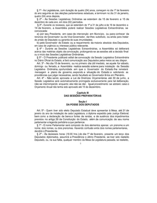 § 1º - As Legislaturas, com duração de quatro (04) anos, começam no dia 1º de fevereiro
do ano seguinte ao das eleições parlamentares estaduais, e terminam no dia 31 de janeiro,
quatro (04) anos depois.
§ 2º - As Sessões Legislativas Ordinárias se estendem de 15 de fevereiro a 15 de
dezembro de cada ano, em dois (02) períodos.
§ 3º - Durante os recessos, que se estendem de 1º a 31 de julho e de 16 de dezembro a
14 de fevereiro, a Assembléia poderá realizar Sessões Legislativas Extraordinárias, se
convocada:
a) por seu Presidente, em caso de intervenção em Município, ou para conhecer da
renúncia do Governador ou do Vice-Governador, dar-lhes substituto, ou ainda para tratar
de prisão de Deputado ou garantia de suas imunidades;
b) pelo Governador do Estado ou a requerimento da maioria absoluta dos Deputados,
em caso de urgência ou interesse público relevante.
§ 4º - Durante as Sessões Legislativas Extraordinárias, a Assembléia só deliberará
acerca das matérias objeto da convocação, prolongando-se as sessões até a decisão final
ou o início das Sessões Legislativas Ordinárias.
§ 5º - O Presidente publicará edital de convocação da Sessão Legislativa Extraordinária
no Diário Oficial do Estado, e fará comunicação aos Deputados pelos meios ao seu dispor.
Art. 3º - No dia 15 de fevereiro, ou no primeiro dia útil imediato, se aquele for sábado,
domingo ou feriado, a Assembléia realiza sessão solene para instalação da Sessão
Legislativa Ordinária, oportunidade em que o Governador do Estado lhe remeterá
mensagem e plano de governo, expondo a situação do Estado e solicitando as
providências que julgar necessárias, sendo facultado ao Governador lê-los em Plenário.
Art. 4º - Não sendo aprovada a Lei de Diretrizes Orçamentárias até 30 de junho, a
Sessão Legislativa será automaticamente prorrogada exclusivamente para tal deliberação,
não se interrompendo enquanto ela não se der. Igual procedimento se adotará caso o
Orçamento Anual não tenha sido aprovado até 15 de dezembro.
Capítulo III
DAS SESSÕES PREPARATÓRIAS
Seção I
DA POSSE DOS DEPUTADOS
Art. 5º - Quem tiver sido eleito Deputado Estadual deve apresentar à Mesa, até 31 de
janeiro do ano de instalação de cada Legislatura, o diploma expedido pela Justiça Eleitoral,
bem como a declaração de bens e fontes de rendas, e de ausência dos impedimentos
previstos no artigo 39 da Constituição do Estado, além de comunicação de seu nome
parlamentar e legenda partidária a que pertence.
§ 1º - O nome Parlamentar será composto de dois elementos apenas: um prenome e um
nome; dois nomes; ou dois prenomes. Havendo confusão entre dois nomes parlamentares,
decidirá o Presidente.
§ 2º - Às dezesseis horas (16:00 hrs.) do dia 1º de fevereiro, presente um terço dos
Deputados diplomados, assumirá a Presidência o último Presidente, se tiver sido reeleito
Deputado, ou, na sua falta, qualquer membro da Mesa da Legislatura passada, se reeleito,
9
 