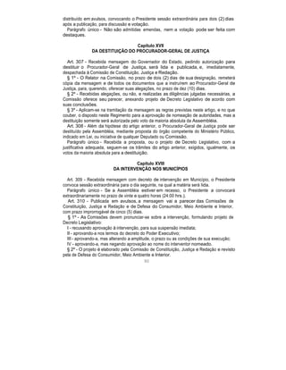 distribuído em avulsos, convocando o Presidente sessão extraordinária para dois (2) dias
após a publicação, para discussão e votação.
Parágrafo único - Não são admitidas emendas, nem a votação pode ser feita com
destaques.
Capítulo XVII
DA DESTITUIÇÃO DO PROCURADOR-GERAL DE JUSTIÇA
Art. 307 - Recebida mensagem do Governador do Estado, pedindo autorização para
destituir o Procurador-Geral de Justiça, será lida e publicada, e, imediatamente,
despachada à Comissão de Constituição, Justiça e Redação.
§ 1º - O Relator na Comissão, no prazo de dois (2) dias de sua designação, remeterá
cópia da mensagem e de todos os documentos que a instruírem ao Procurador-Geral de
Justiça, para, querendo, oferecer suas alegações, no prazo de dez (10) dias.
§ 2º - Recebidas alegações, ou não, e realizadas as diligências julgadas necessárias, a
Comissão oferece seu parecer, anexando projeto de Decreto Legislativo de acordo com
suas conclusões.
§ 3º - Aplicam-se na tramitação da mensagem as regras previstas neste artigo, e no que
couber, o disposto neste Regimento para a aprovação de nomeação de autoridades, mas a
destituição somente será autorizada pelo voto da maioria absoluta da Assembléia.
Art. 308 - Além da hipótese do artigo anterior, o Procurador-Geral de Justiça pode ser
destituído pela Assembléia, mediante proposta do órgão competente do Ministério Público,
indicado em Lei, ou iniciativa de qualquer Deputado ou Comissão.
Parágrafo único - Recebida a proposta, ou o projeto de Decreto Legislativo, com a
justificativa adequada, seguem-se os trâmites do artigo anterior, exigidos, igualmente, os
votos da maioria absoluta para a destituição.
Capítulo XVIII
DA INTERVENÇÃO NOS MUNICÍPIOS
Art. 309 - Recebida mensagem com decreto de intervenção em Município, o Presidente
convoca sessão extraordinária para o dia seguinte, na qual a matéria será lida.
Parágrafo único - Se a Assembléia estiver em recesso, o Presidente a convocará
extraordinariamente no prazo de vinte e quatro horas (24:00 hrs.).
Art. 310 - Publicada em avulsos, a mensagem vai a parecer das Comissões de
Constituição, Justiça e Redação e de Defesa do Consumidor, Meio Ambiente e Interior,
com prazo improrrogável de cinco (5) dias.
§ 1º - As Comissões devem pronunciar-se sobre a intervenção, formulando projeto de
Decreto Legislativo:
I - recusando aprovação à intervenção, para sua suspensão imediata;
II - aprovando-a nos termos do decreto do Poder Executivo;
III - aprovando-a, mas alterando a amplitude, o prazo ou as condições de sua execução;
IV - aprovando-a, mas negando aprovação ao nome do interventor nomeado.
§ 2º - O projeto é elaborado pela Comissão de Constituição, Justiça e Redação e revisto
pela de Defesa do Consumidor, Meio Ambiente e Interior.
90
 