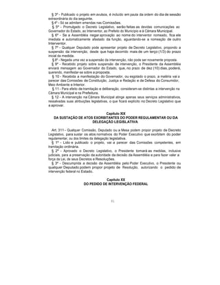 § 3º - Publicado o projeto em avulsos, é incluído em pauta da ordem do dia de sessão
extraordinária do dia seguinte.
§ 4º - Só se admitem emendas nas Comissões.
§ 5º - Promulgado o Decreto Legislativo, serão feitas as devidas comunicações ao
Governador do Estado, ao Interventor, ao Prefeito do Município e à Câmara Municipal.
§ 6º - Se a Assembléia negar aprovação ao nome do interventor nomeado, fica ele
imediata e automaticamente afastado da função, aguardando-se a nomeação de outro
Interventor.
§ 7º - Qualquer Deputado pode apresentar projeto de Decreto Legislativo, propondo a
suspensão da intervenção, desde que haja decorrido mais de um terço (1/3) do prazo
inicial da medida.
§ 8º - Negada uma vez a suspensão da intervenção, não pode ser novamente proposta.
§ 9º - Recebido projeto sobre suspensão de intervenção, o Presidente da Assembléia
enviará mensagem ao Governador do Estado, que, no prazo de dez (10) dias, poderá,
querendo, manifestar-se sobre a proposta.
§ 10 - Recebida a manifestação do Governador, ou esgotado o prazo, a matéria vai a
parecer das Comissões de Constituição, Justiça e Redação e de Defesa do Consumidor,
Meio Ambiente e Interior.
§ 11 - Para efeito de tramitação e deliberação, consideram-se distintas a intervenção na
Câmara Municipal e na Prefeitura.
§ 12 - A intervenção na Câmara Municipal atinge apenas seus serviços administrativos,
ressalvadas suas atribuições legislativas, o que ficará explícito no Decreto Legislativo que
a aprovar.
Capítulo XIX
DA SUSTAÇÃO DE ATOS EXORBITANTES DO PODER REGULAMENTAR OU DA
DELEGAÇÃO LEGISLATIVA
Art. 311 - Qualquer Comissão, Deputado ou a Mesa podem propor projeto de Decreto
Legislativo, para sustar os atos normativos do Poder Executivo que exorbitem do poder
regulamentar, ou dos limites da delegação legislativa.
§ 1º - Lido e publicado o projeto, vai a parecer das Comissões competentes, em
tramitação ordinária.
§ 2º - Aprovado o Decreto Legislativo, o Presidente tomará as medidas, inclusive
judiciais, para a preservação da autoridade da decisão da Assembléia e para fazer valer a
força da Lei, de seus Decretos e Resoluções.
§ 3º - Descumprida a decisão da Assembléia pelo Poder Executivo, o Presidente ou
qualquer Deputado podem propor projeto de Resolução, autorizando o pedido de
intervenção federal no Estado.
Capítulo XX
DO PEDIDO DE INTERVENÇÃO FEDERAL
91
 