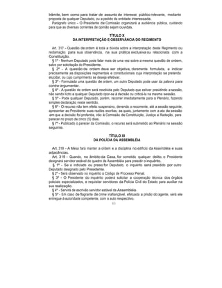 trâmite, bem como para tratar de assunto de interesse público relevante, mediante
proposta de qualquer Deputado, ou a pedido da entidade interessada.
Parágrafo único - O Presidente da Comissão organizará a audiência pública, cuidando
para que as diversas correntes de opinião sejam ouvidas.
TÍTULO X
DA INTERPRETAÇÃO E OBSERVÂNCIA DO REGIMENTO
Art. 317 - Questão de ordem é toda a dúvida sobre a interpretação deste Regimento ou
reclamação para sua observância, na sua prática exclusiva ou relacionada com a
Constituição.
§ 1º - Nenhum Deputado pode falar mais de uma vez sobre a mesma questão de ordem,
salvo por solicitação do Presidente.
§ 2º - A questão de ordem deve ser objetiva, claramente formulada, e indicar
precisamente as disposições regimentais e constitucionais cuja interpretação se pretenda
elucidar, ou cujo cumprimento se deseja efetivar.
§ 3º - Formulada uma questão de ordem, um outro Deputado pode usar da palavra para
contra-argumentar.
§ 4º - A questão de ordem será resolvida pelo Deputado que estiver presidindo a sessão,
não sendo lícito a qualquer Deputado opor-se à decisão ou criticá-la na mesma sessão.
§ 5º - Pode qualquer Deputado, porém, recorrer imediatamente para o Plenário, fazendo
simples declaração neste sentido.
§ 6º - O recurso não tem efeito suspensivo, devendo o recorrente, até a sessão seguinte,
apresentar ao Presidente suas razões escritas, as quais, juntamente com a ata da sessão
em que a decisão foi proferida, irão à Comissão de Constituição, Justiça e Redação, para
parecer no prazo de cinco (5) dias.
§ 7º - Publicado o parecer da Comissão, o recurso será submetido ao Plenário na sessão
seguinte.
TÍTULO XI
DA POLÍCIA DA ASSEMBLÉIA
Art. 318 - A Mesa fará manter a ordem e a disciplina no edifício da Assembléia e suas
adjacências.
Art. 319 - Quando, no âmbito da Casa, for cometido qualquer delito, o Presidente
designará servidor estável do quadro da Assembléia para presidir o inquérito.
§ 1º - Se o indiciado ou preso for Deputado, o inquérito será presidido por outro
Deputado designado pelo Presidente.
§ 2º - Será observado no inquérito o Código de Processo Penal.
§ 3º - O Presidente do inquérito poderá solicitar a cooperação técnica dos órgãos
policiais especializados, e requisitar servidores da Polícia Civil do Estado para auxiliar na
sua realização.
§ 4º - Servirá de escrivão servidor estável da Assembléia.
§ 5º - Em caso de flagrante de crime inafiançável, efetuada a prisão do agente, será ele
entregue à autoridade competente, com o auto respectivo.
93
 