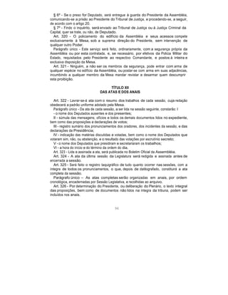 § 6º - Se o preso for Deputado, será entregue à guarda do Presidente da Assembléia,
comunicando-se a prisão ao Presidente do Tribunal de Justiça, e procedendo-se, a seguir,
de acordo com o artigo 20.
§ 7º - Findo o inquérito, será enviado ao Tribunal de Justiça ou à Justiça Criminal da
Capital, quer se trate, ou não, de Deputado.
Art. 320 - O policiamento do edifício da Assembléia e seus acessos compete
exclusivamente à Mesa, sob a suprema direção do Presidente, sem intervenção de
qualquer outro Poder.
Parágrafo único - Este serviço será feito, ordinariamente, com a segurança própria da
Assembléia ou por esta contratada, e, se necessário, por efetivos da Policia Militar do
Estado, requisitados pelo Presidente ao respectivo Comandante, e postos à inteira e
exclusiva disposição da Mesa.
Art. 321 - Ninguém, a não ser os membros da segurança, pode entrar com arma de
qualquer espécie no edifício da Assembléia, ou postar-se com arma em suas adjacências,
incumbindo a qualquer membro da Mesa mandar revistar e desarmar quem descumprir
esta proibição.
TÍTULO XII
DAS ATAS E DOS ANAIS
Art. 322 - Lavrar-se-á ata com o resumo dos trabalhos de cada sessão, cuja redação
obedecerá a padrão uniforme adotado pela Mesa.
Parágrafo único - Da ata de cada sessão, a ser lida na sessão seguinte, constarão: I
- o nome dos Deputados ausentes e dos presentes;
II - súmula das mensagens, ofícios e todos os demais documentos lidos no expediente,
bem como das proposições e declarações de votos;
III - registro sumário dos pronunciamentos dos oradores, dos incidentes da sessão, e das
declarações da Presidência;
IV - indicação das matérias discutidas e votadas, bem como o nome dos Deputados que
votaram sim, não, ou abstenção, e o resultado das votações por escrutínio secreto;
V - o nome dos Deputados que presidiram e secretariaram os trabalhos;
VI - a hora do início e do término da ordem do dia.
Art. 323 - Lida e assinada a ata, será publicada no Boletim Oficial da Assembléia.
Art. 324 - A ata da última sessão da Legislatura será redigida e assinada antes de
encerrada a sessão.
Art. 325 - Será feito o registro taquigráfico de tudo quanto ocorrer nas sessões, com a
íntegra de todos os pronunciamentos, o que, depois de datilografado, constituirá a ata
completa da sessão.
Parágrafo único – As atas completas serão organizadas em anais, por ordem
cronológica, encadernadas por Sessão Legislativa, e recolhidas ao arquivo.
Art. 326 - Por determinação do Presidente, ou deliberação do Plenário, o texto integral
das proposições, bem como de documentos não lidos na íntegra da tribuna, podem ser
incluídos nos anais.
94
 