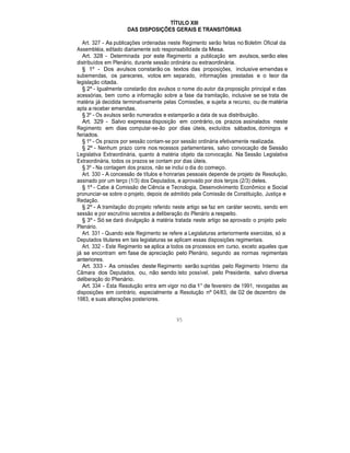 TÍTULO XIII
DAS DISPOSIÇÕES GERAIS E TRANSITÓRIAS
Art. 327 - As publicações ordenadas neste Regimento serão feitas no Boletim Oficial da
Assembléia, editado diariamente sob responsabilidade da Mesa.
Art. 328 - Determinada por este Regimento a publicação em avulsos, serão eles
distribuídos em Plenário, durante sessão ordinária ou extraordinária.
§ 1º - Dos avulsos constarão os textos das proposições, inclusive emendas e
subemendas, os pareceres, votos em separado, informações prestadas e o teor da
legislação citada.
§ 2º - Igualmente constarão dos avulsos o nome do autor da proposição principal e das
acessórias, bem como a informação sobre a fase da tramitação, inclusive se se trata de
matéria já decidida terminativamente pelas Comissões, e sujeita a recurso, ou de matéria
apta a receber emendas.
§ 3º - Os avulsos serão numerados e estamparão a data de sua distribuição.
Art. 329 - Salvo expressa disposição em contrário, os prazos assinalados neste
Regimento em dias computar-se-ão por dias úteis, excluídos sábados, domingos e
feriados.
§ 1º - Os prazos por sessão contam-se por sessão ordinária efetivamente realizada.
§ 2º - Nenhum prazo corre nos recessos parlamentares, salvo convocação de Sessão
Legislativa Extraordinária, quanto à matéria objeto da convocação. Na Sessão Legislativa
Extraordinária, todos os prazos se contam por dias úteis.
§ 3º - Na contagem dos prazos, não se inclui o dia do começo.
Art. 330 - A concessão de títulos e honrarias pessoais depende de projeto de Resolução,
assinado por um terço (1/3) dos Deputados, e aprovado por dois terços (2/3) deles.
§ 1º - Cabe à Comissão de Ciência e Tecnologia, Desenvolvimento Econômico e Social
pronunciar-se sobre o projeto, depois de admitido pela Comissão de Constituição, Justiça e
Redação.
§ 2º - A tramitação do projeto referido neste artigo se faz em caráter secreto, sendo em
sessão e por escrutínio secretos a deliberação do Plenário a respeito.
§ 3º - Só se dará divulgação à matéria tratada neste artigo se aprovado o projeto pelo
Plenário.
Art. 331 - Quando este Regimento se refere a Legislaturas anteriormente exercidas, só a
Deputados titulares em tais legislaturas se aplicam essas disposições regimentais.
Art. 332 - Este Regimento se aplica a todos os processos em curso, exceto aqueles que
já se encontram em fase de apreciação pelo Plenário, segundo as normas regimentais
anteriores.
Art. 333 - As omissões deste Regimento serão supridas pelo Regimento Interno da
Câmara dos Deputados, ou, não sendo isto possível, pelo Presidente, salvo diversa
deliberação do Plenário.
Art. 334 - Esta Resolução entra em vigor no dia 1° de fevereiro de 1991, revogadas as
disposições em contrário, especialmente a Resolução nº 04/83, de 02 de dezembro de
1983, e suas alterações posteriores.
95
 