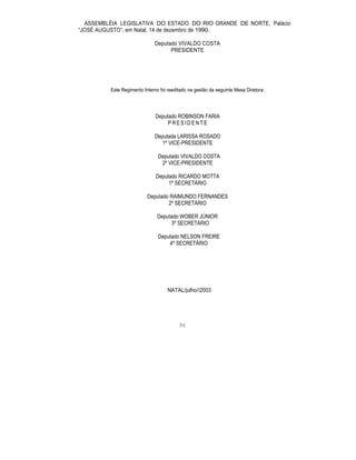 ASSEMBLÉIA LEGISLATIVA DO ESTADO DO RIO GRANDE DE NORTE, Palácio
“JOSÉ AUGUSTO”, em Natal, 14 de dezembro de 1990.
Deputado VIVALDO COSTA
PRESIDENTE
Este Regimento Interno foi reeditado na gestão da seguinte Mesa Diretora:
Deputado ROBINSON FARIA
P R E S I D E N T E
Deputada LARISSA ROSADO
1º VICE-PRESIDENTE
Deputado VIVALDO COSTA
2º VICE-PRESIDENTE
Deputado RICARDO MOTTA
1º SECRETÁRIO
Deputado RAIMUNDO FERNANDES
2º SECRETÁRIO
Deputado WOBER JÚNIOR
3º SECRETÁRIO
Deputado NELSON FREIRE
4º SECRETÁRIO
NATAL/julho//2003
96
 