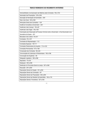 ÍNDICE REMISSIVO DO REGIMENTO INTERNO
Admissibilidade e da Apreciação das Matérias pelas Comissões -136 a 153
Apreciação das Proposições - 230 a 236
Aprovação de Nomeação de Autoridades – 304
Atas e dos Anais - 322 a 326
Atribuições Gerais das Comissões – 124
Audiência Concedida ao Governador – 201
Ausências e das Licenças - 39 a 45
Ausências e das Vagas - 94 a 100
Autorização para Instauração de Processo Criminal contra o Governador, o Vice-Governador e os
Secretários de Estado – 301
Bancadas e dos Líderes - 54 a 61
Comissões - 87 a 157
Comissões de Representação – 112
Comissões Especiais - 109 111
Comissões Parlamentares de Inquérito - 113 a 123
Comissões Permanentes -107 e 108
Composição das Comissões - 88 a 93
Comunicações de Lideranças e Parlamentares - 195 e 196
Convocação dos Suplentes – 46
Delegação Legislativa - 296 a 298
Deputados - 15 a 53
Destaques - 255 a 258
Destituição do Procurador-Geral de Justiça - 307 e 308
Discussão - 247 a 250
Disposições Gerais da Votação - 251 a 254
Disposições Gerais das Comissões – 87
Disposições Gerais das Proposições - 202 a 204
Disposições Gerais das Sessões da Assembléia - 158 a 170
Disposições Gerais e Transitórias - 327 a 334
97
 