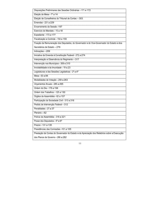 Disposições Preliminares das Sessões Ordinárias - 171 e 172
Eleição da Mesa - 7º a 14
Eleição de Conselheiros do Tribunal de Contas – 303
Emendas - 221 a 229
Encerramento da Sessão -197
Exercício do Mandato - 15 a 18
Expediente - 173 a 177
Fiscalização e Controle - 154 e 155
Fixação da Remuneração dos Deputados, do Governador e do Vice-Governador do Estado e dos
Secretários de Estado – 279
Indicações – 209
Iniciativa de Emenda à Constituição Federal - 272 a 274
Interpretação e Observância do Regimento – 317
Intervenção nos Municípios - 309 e 310
Inviolabilidade e da Imunidade - 19 a 23
Legislaturas e das Sessões Legislativas - 2º a 4º
Mesa - 63 a 84
Modalidades de Votação - 259 a 263
Orçamentos Anuais - 285 a 295
Ordem do Dia - 178 a 194
Ordem dos Trabalhos - 125 a 130
Órgãos da Assembléia - 62 a 157
Participação da Sociedade Civil - 313 a 316
Pedido de Intervenção Federal – 312
Penalidades - 27 a 37
Plenário – 62
Polícia da Assembléia - 318 a 321
Posse dos Deputados - 5º e 6º
Prazos - 131 a 135
Presidências das Comissões -101 a 105
Prestação de Contas do Governador do Estado e da Apreciação dos Relatórios sobre a Execução
dos Planos de Governo - 280 a 282
98
 