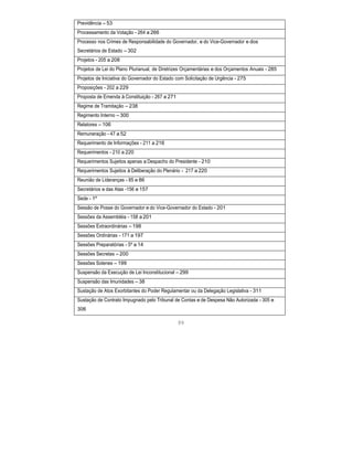 Previdência – 53
Processamento da Votação - 264 a 266
Processo nos Crimes de Responsabilidade do Governador, e do Vice-Governador e dos
Secretários de Estado – 302
Projetos - 205 a 208
Projetos de Lei do Plano Plurianual, de Diretrizes Orçamentárias e dos Orçamentos Anuais - 285
Projetos de Iniciativa do Governador do Estado com Solicitação de Urgência - 275
Proposições - 202 a 229
Proposta de Emenda à Constituição - 267 a 271
Regime de Tramitação – 238
Regimento Interno – 300
Relatores – 106
Remuneração - 47 a 52
Requerimento de Informações - 211 a 216
Requerimentos - 210 a 220
Requerimentos Sujeitos apenas a Despacho do Presidente - 210
Requerimentos Sujeitos à Deliberação do Plenário - 217 a 220
Reunião de Lideranças - 85 e 86
Secretários e das Atas -156 e 157
Sede - 1º
Sessão de Posse do Governador e do Vice-Governador do Estado - 201
Sessões da Assembléia - 158 a 201
Sessões Extraordinárias – 198
Sessões Ordinárias - 171 a 197
Sessões Preparatórias - 5º a 14
Sessões Secretas – 200
Sessões Solenes – 199
Suspensão da Execução de Lei Inconstitucional – 299
Suspensão das Imunidades – 38
Sustação de Atos Exorbitantes do Poder Regulamentar ou da Delegação Legislativa - 311
Sustação de Contrato Impugnado pelo Tribunal de Contas e de Despesa Não Autorizada - 305 e
306
99
 