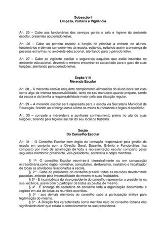 Subseção I
Limpeza, Portaria e Vigilância
Art. 25 – Cabe aos funcionários dos serviços gerais o zelo e higiene do ambiente
escolar, presentes ao período letivo.
Art. 26 – Cabe ao porteiro escolar a função de priorizar a entrada de alunos,
funcionários e demais componentes da escola, evitando, evitando assim a presença de
pessoas estranhas no ambiente educacional, atentando para o período letivo.
Art. 27 – Cabe ao vigilante escolar a segurança daqueles que estão inseridos no
ambiente educacional, devendo o mesmo encontrar-se capacitado para o gozo de suas
funções, atentando para período letivo.
Seção V III
Merenda Escolar
Art. 28 – A merenda escolar enquanto complemento alimentício do aluno deve ser vista
como algo de intensa responsabilidade, tanto no seu manuseio quanto preparo, sendo
da escola e da família a responsabilidade maior pela sua situação regular.
Art. 29 – A merenda escolar será repassada para a escola via Secretaria Municipal de
Educação, ficando ao encargo desta ultima os meios burocráticos e legais d aquisição.
Art. 30 – compete a merendeira e auxiliares conhecimento prévio no ato de suas
funções, zelando pela higiene salutar do seu local de trabalho.
Seção
Do Conselho Escolar
Art. 31 – O Conselho Escolar com órgão de formação responsável pela gestão da
escola em conjunto com a Direção Geral, Docente, Grêmio e Funcionários fica
composto por meio de aclamação de toda a representação escolar composto pelos
seguintes membros: presidente, vice-presidente, secretaria e corpo membros.
§ 1º- O conselho Escolar reunir-se-à bimestralmente ou em convocação
extraordinária,como órgão normativo, consultativo, deliberativo, avaliativo e fiscalizador
de todas as atividades relacionadas á escola.
§ 2° - Cabe ao presidente do conselho presidir todas as reuniões devidamente
pautadas, zelando pela imparcialidade do mesmo e suas finalidades.
§ 3º - É incumbência do vice-presidente do conselho representar o presidente na
sua vacância, assim com o participar de todas as pautas do mesmo.
§ 4º - É encargo do secretário do conselho toda a organização documental e
registro em ata de todas as reuniões ocorridas.
§ 5º - aos demais membros do conselho cabe a participação efetiva para
legitimação do mesmo.
§ 6° - A Direção fica caracterizada como membro nato do conselho todavia não
significando dizer que estará automaticamente na sua presidência.

 