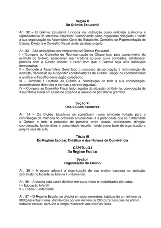 Seção X
Do Grêmio Estudantil
Art. 32 – O Grêmio Estudantil funciona na instituição como entidade autônoma e
representativa do interesse estudantil, funcionando como organismo colegiado e tendo
a sua organização na Assembléia Geral do Estudante, Conselho de Representação de
Classe, Diretoria e Conselho Fiscal tendo estatuto próprio.
Art. 33 – São atribuições dos integrantes do Grêmio Estudantil:
I – Compete ao Conselho de Representação de Classe lutar pelo cumprimento do
estatuto do Grêmio, assessorar sua Diretoria apreciar suas atividades, estabelecer
parceria com a Gestão escolar e fazer com que o Grêmio seja uma instituição
democrática;
II – Compete à Assembléia Geral todo o processo de aprovação e reformulação de
estatuto, denunciar ou suspender coordenadores do Grêmio, eleger os coordenadores
e analisar o trabalho deste órgão colegiado;
III – Compete à Diretoria do Grêmio a constituição de toda a sua coordenação,
estabelecendo diretrizes e normas a serem seguidas;
IV – Compete ao Conselho Fiscal todo registro da situação do Grêmio, convocação de
Assembléia Geral em casos de urgência e análise do patrimônio gremista.
Seção XI
Dos Clubes escolares
Art. 34 – Os Clubes Escolares se constituem numa atividade voltada para a
contribuição da melhoria do processo educacional, é a partir deste que se fundamenta
o Grêmio e todo o processo de parceria entre alunos, professores, direção,
coordenação, funcionários e comunidade escolar, tendo como base de organização a
própria sala de aula.
Título III
Do Regime Escolar, Didático e das Normas de Convivência
CAPÍTULO I
Do Regime Escolar
Seção I
Organização do Ensino
Art. 35 – A escola adotará a organização de seu ensino baseada na seriação,
sobretudo no tocante ao Ensino Fundamental.
Art. 36 – A escola está assim definida em seus níveis e modalidades ofertadas:
I – Educação Infantil;
II – Ensino Fundamental.
Art. 37 – O Regime Escolar se dividirá em dois semestres, totalizando um mínimo de
800(oitocentas) horas, distribuídas por um mínimo de 200(duzentos) dias de efetivo
trabalho escolar, excluído o tempo reservado aos exames finais.

 