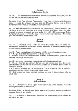 Seção II
Do Calendário Escolar
Art. 38 – O ano e semestre letivos terão no mínimo 200(duzentos) e 100(cem) dias de
trabalho escolar efetivo, respectivamente.
Parágrafo Único: Para o Ensino Fundamental I, haja vista o professor polivalente em
sala, o período de aplicação de aula será de 04(quatro) horas, para o Ensino
Fundamental II a hora aula será de 50(cinquenta) minutos.
Art. 39 – A escola funcionará diuturnamente, das 7h às 11h para o turno da manhã; das
12h30min ás 17h para o turno da tarde e das 18h30min ás 22h para o turno da noite,
respectivamente as horas aula por turno serão de: 04, 04 e 04 horas, para o Ensino
Fundamental I, aulas de 50 minutos para o Fundamental II manhã e tarde e 45 minutos
para o Fundamental II do turno da noite.
Seção III
Matrícula
Art. 40 – A matrícula far-se-á antes do início do período letivo em prazo préestabelecido pela escola, assim como durante o decorrer do ano mediante solicitação
do interessado ou responsável.
Art. 41 – Para a efetuação da matrícula serão exigidos os seguintes documentos:
I – Fotocópia da certidão de nascimento ou de casamento;
II – Histórico escolar das séries anteriores cursadas ou declaração de aprovação com
validade máxima de 30(trinta) dias.
Art. 42 – As normas fixadas para efetuação da matrícula são as seguintes:
I – Alunos veteranos, que solicitem transferência ao final de cada ano, devem ser
considerados automaticamente matriculados, desde que confirmem permanência na
instituição escolar.
II – É vedado qualquer tipo de discriminação que se apresente para a matrícula,
estabelecendo preconceito e desestímulo para o aluno;
III – Será considerada nula a matrícula efetuada por meio de documentação falsa ou
adulterada.
Seção IV
Da Transferência
Art. 43 – A transferência far-se-á pelo núcleo comum de âmbito nacional, mediante
solicitação do aluno ou responsável.
Parágrafo Único : A transferência tanto poderá ser expedida quanto recebida em
qualquer época do ano escolar.
Art. 44 – o modelo de transferência obedecera ao estabelecido pelo Conselho de
Educação do Ceará.

 