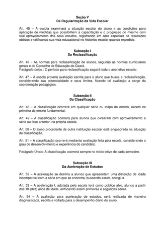 Seção V
Da Regularização da Vida Escolar
Art. 45 – A escola examinará a situação escolar do aluno e as condições para
aplicação de medidas que possibilitem a capacitação e o progresso do mesmo com
real aproveitamento dos seus estudos, registrando em Atas especiais os resultados
obtidos e ratificando sua vida educacional no histórico escolar quando expedido.
Subseção I
Da Reclassificação
Art. 46 – As normas para reclassificação de alunos, seguirão as normas curriculares
gerais e do Conselho de Educação do Ceará.
Parágrafo único : O período para reclassificação seguirá todo o ano letivo escolar.
Art. 47 – A escola proverá avaliação escrita para o aluno que busca a reclassificação,
considerando sua potencialidade e seus limites, ficando tal avaliação a cargo da
coordenação pedagógica.
Subseção II
Da Classificação
Art. 48 – A classificação ocorrerá em qualquer série ou etapa de ensino, exceto na
primeira do ensino fundamental.
Art. 49 – A classificação ocorrerá para alunos que cursaram com aproveitamento a
série ou fase anterior, na própria escola.
Art. 50 – O aluno procedente de outra instituição escolar está enquadrado na situação
de classificação.
Art. 51 – A classificação ocorrerá mediante avaliação feita pela escola, considerando o
grau de desenvolvimento e experiência do candidato.
Parágrafo Único: A classificação ocorrerá sempre no início letivo de cada semestre.
Subseção III
Da Aceleração de Estudos
Art. 52 – A aceleração se destina a alunos que apresentam uma distorção de idade
incompatível com a série em que se encontra, buscando assim, corrigi-la.
Art. 53 – A aceleração I, adotada pela escola terá como público alvo, alunos a partir
dos 10 (dez) anos de idade, enfocando assim primeiras e segundas séries.
Art. 54 – A avaliação para aceleração de estudos, será realizada de maneira
diagnosticada, escrita e voltada para o desempenho diário do aluno.

 