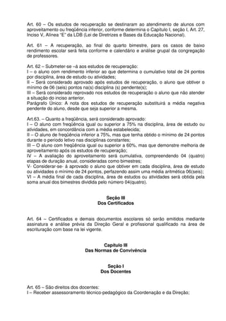 Art. 60 – Os estudos de recuperação se destinaram ao atendimento de alunos com
aproveitamento ou freqüência inferior, conforme determina o Capítulo I, seção I, Art. 27,
Inciso V, Alínea “E” da LDB (Lei de Diretrizes e Bases da Educação Nacional).
Art. 61 – A recuperação, ao final do quarto bimestre, para os casos de baixo
rendimento escolar será feita conforme e calendário e análise grupal da congregação
de professores.
Art. 62 – Submeter-se –á aos estudos de recuperação:
I – o aluno com rendimento inferior ao que determina o cumulativo total de 24 pontos
por disciplina, área de estudo ou atividades;
II – Será considerado aprovado após estudos de recuperação, o aluno que obtiver o
mínimo de 06 (seis) pontos na(s) disciplina (s) pendente(s);
III – Será considerado reprovado nos estudos de recuperação o aluno que não atender
a situação do inciso anterior.
Parágrafo Único: A nota dos estudos de recuperação substituirá a média negativa
pendente do aluno, desde que seja superior a mesma.
Art.63. – Quanto a freqüência, será considerado aprovado:
I – O aluno com freqüência igual ou superior a 75% na disciplina, área de estudo ou
atividades, em concordância com a média estabelecida;
II – O aluno de freqüência inferior a 75%, mas que tenha obtido o mínimo de 24 pontos
durante o período letivo nas disciplinas constantes;
III – O aluno com freqüência igual ou superior a 60%, mas que demonstre melhoria de
aproveitamento após os estudos de recuperação;
IV – A avaliação do aproveitamento será cumulativa, compreendendo 04 (quatro)
etapas de duração anual, consideradas como bimestres;
V- Considerar-se- á aprovado o aluno que obtiver em cada disciplina, área de estudo
ou atividades o mínimo de 24 pontos, perfazendo assim uma média aritmética 06(seis);
VI – A média final de cada disciplina, área de estudos ou atividades será obtida pela
soma anual dos bimestres dividida pelo número 04(quatro).
Seção III
Dos Certificados
Art. 64 – Certificados e demais documentos escolares só serão emitidos mediante
assinatura e análise prévia da Direção Geral e profissional qualificado na área de
escrituração com base na lei vigente.
Capítulo III
Das Normas de Convivência
Seção I
Dos Docentes
Art. 65 – São direitos dos docentes:
I – Receber assessoramento técnico-pedagógico da Coordenação e da Direção;

 