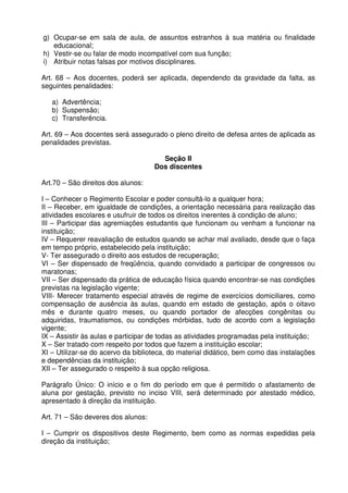 g) Ocupar-se em sala de aula, de assuntos estranhos à sua matéria ou finalidade
educacional;
h) Vestir-se ou falar de modo incompatível com sua função;
i) Atribuir notas falsas por motivos disciplinares.
Art. 68 – Aos docentes, poderá ser aplicada, dependendo da gravidade da falta, as
seguintes penalidades:
a) Advertência;
b) Suspensão;
c) Transferência.
Art. 69 – Aos docentes será assegurado o pleno direito de defesa antes de aplicada as
penalidades previstas.
Seção II
Dos discentes
Art.70 – São direitos dos alunos:
I – Conhecer o Regimento Escolar e poder consultá-lo a qualquer hora;
II – Receber, em igualdade de condições, a orientação necessária para realização das
atividades escolares e usufruir de todos os direitos inerentes à condição de aluno;
III – Participar das agremiações estudantis que funcionam ou venham a funcionar na
instituição;
IV – Requerer reavaliação de estudos quando se achar mal avaliado, desde que o faça
em tempo próprio, estabelecido pela instituição;
V- Ter assegurado o direito aos estudos de recuperação;
VI – Ser dispensado de freqüência, quando convidado a participar de congressos ou
maratonas;
VII – Ser dispensado da prática de educação física quando encontrar-se nas condições
previstas na legislação vigente;
VIII- Merecer tratamento especial através de regime de exercícios domiciliares, como
compensação de ausência às aulas, quando em estado de gestação, após o oitavo
mês e durante quatro meses, ou quando portador de afecções congênitas ou
adquiridas, traumatismos, ou condições mórbidas, tudo de acordo com a legislação
vigente;
IX – Assistir às aulas e participar de todas as atividades programadas pela instituição;
X – Ser tratado com respeito por todos que fazem a instituição escolar;
XI – Utilizar-se do acervo da biblioteca, do material didático, bem como das instalações
e dependências da instituição;
XII – Ter assegurado o respeito à sua opção religiosa.
Parágrafo Único: O início e o fim do período em que é permitido o afastamento de
aluna por gestação, previsto no inciso VIII, será determinado por atestado médico,
apresentado à direção da instituição.
Art. 71 – São deveres dos alunos:
I – Cumprir os dispositivos deste Regimento, bem como as normas expedidas pela
direção da instituição;

 