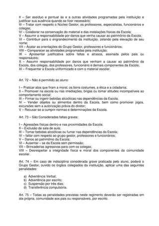 II – Ser assíduo e pontual às e a outras atividades programadas pela instituição e
justificar sua ausência quando se fizer necessário;
III – Tratar com respeito o Núcleo Gestor, os professores, especialistas, funcionários e
colegas;
IV – Colaborar na conservação do material e das instalações físicas da Escola;
V – Assumir a responsabilidade por danos que venha causar ao patrimônio da Escola;
VI – Contribuir para o engrandecimento da instituição, zelando pela elevação de seu
nome;
VII – Acatar as orientações do Grupo Gestor, professores e funcionários;
VIII – Comparecer as atividades programadas pela instituição;
IX – Apresentar justificativa sobre faltas e atrasos, assinada pelos pais ou
responsáveis;
X – Assumir responsabilidade por danos que venham a causar ao patrimônio da
Escola, dos colegas, dos professores, funcionário e demais componentes da Escola;
XI – Frequentar a Escola uniformizado e com o material escolar.
Art. 72 – Não é permitido ao aluno:
I – Praticar atos que firam a moral, os bons costumes, a ética e a cidadania;
II – Promover na escola ou nas imediações, brigas ou tomar atitudes incompatíveis ao
comportamento social;
III – Firmar ou ingerir bebidas alcoólicas nas dependências da Escola;
IV – Vender objetos ou alimentos dentro da Escola, bem como promover jogos,
excursões sem a autorização prévia do diretor;
V – Recusar-se a cumprir normas e determinações da Escola.
Art. 73 – São Consideradas faltas graves:
I – Agressões físicas dentro e nas proximidades da Escola;
II – Exclusão de sala de aula;
III – Tomar bebidas alcoólicas ou fumar nas dependências da Escola;
IV – faltar com respeito ao grupo gestor, professores e funcionários;
V – Danos ao patrimônio da Escola;
VI – Ausentar – se da Escola sem permissão;
VII – Brincadeiras agressivas para com os colegas;
VIII – Desrespeitar a integridade física e moral dos componentes da comunidade
escolar.
Art. 74 – Em caso de indisciplina considerada grave praticada pelo aluno, poderá o
Grupo Gestor, ouvido os órgãos colegiados da instituição, aplicar uma das seguintes
penalidades:
a)
b)
c)
d)

Advertência Verbal;
Advertência por escrito;
Suspensão por três dias;
Transferência compulsória.

Art. 75 – Todas as penalidades previstas neste regimento deverão ser registradas em
ata própria, comunidade aos pais ou responsáveis, por escrito.

 