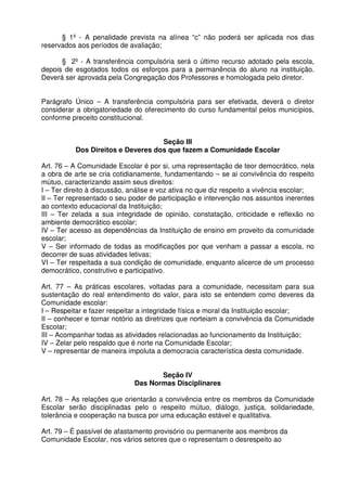 § 1º - A penalidade prevista na alínea “c” não poderá ser aplicada nos dias
reservados aos períodos de avaliação;
§ 2º - A transferência compulsória será o último recurso adotado pela escola,
depois de esgotados todos os esforços para a permanência do aluno na instituição.
Deverá ser aprovada pela Congregação dos Professores e homologada pelo diretor.
Parágrafo Único – A transferência compulsória para ser efetivada, deverá o diretor
considerar a obrigatoriedade do oferecimento do curso fundamental pelos municípios,
conforme preceito constitucional.
Seção III
Dos Direitos e Deveres dos que fazem a Comunidade Escolar
Art. 76 – A Comunidade Escolar é por si, uma representação de teor democrático, nela
a obra de arte se cria cotidianamente, fundamentando – se ai convivência do respeito
mútuo, caracterizando assim seus direitos:
I – Ter direito à discussão, análise e voz ativa no que diz respeito a vivência escolar;
II – Ter representado o seu poder de participação e intervenção nos assuntos inerentes
ao contexto educacional da Instituição;
III – Ter zelada a sua integridade de opinião, constatação, criticidade e reflexão no
ambiente democrático escolar;
IV – Ter acesso as dependências da Instituição de ensino em proveito da comunidade
escolar;
V – Ser informado de todas as modificações por que venham a passar a escola, no
decorrer de suas atividades letivas;
VI – Ter respeitada a sua condição de comunidade, enquanto alicerce de um processo
democrático, construtivo e participativo.
Art. 77 – As práticas escolares, voltadas para a comunidade, necessitam para sua
sustentação do real entendimento do valor, para isto se entendem como deveres da
Comunidade escolar:
I – Respeitar e fazer respeitar a integridade física e moral da Instituição escolar;
II – conhecer e tornar notório as diretrizes que norteiam a convivência da Comunidade
Escolar;
III – Acompanhar todas as atividades relacionadas ao funcionamento da Instituição;
IV – Zelar pelo respaldo que é norte na Comunidade Escolar;
V – representar de maneira impoluta a democracia característica desta comunidade.
Seção IV
Das Normas Disciplinares
Art. 78 – As relações que orientarão a convivência entre os membros da Comunidade
Escolar serão disciplinadas pelo o respeito mútuo, diálogo, justiça, solidariedade,
tolerância e cooperação na busca por uma educação estável e qualitativa.
Art. 79 – É passível de afastamento provisório ou permanente aos membros da
Comunidade Escolar, nos vários setores que o representam o desrespeito ao

 